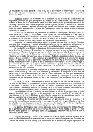 16
La gravedad del pecado depende, sobre todo, de la deliberación o determinación consciente
de la voluntad para cometerlo. La penitencia del pecado viene a través de una práctica
penitencial dolorosa.
Orígenes, sucesor de Clemente en la dirección de la escuela de catecúmenos de
Alejandría, y hombre de gran prestigio en su tiempo por su vasta cultura y su recio carácter,
muestra a través de sus abundantes obras una gran preocupación por la realidad moral del
pecado y los medios para obtener el perdón. Parece rigorista, pero no lo es más que Clemente
de Alejandría y Hermas. Orígenes, sin embargo, ofrece una reflexión más extensa y profunda
sobre los temas penitenciales y puede ser considerado como el primer teólogo o escritor
sistemático al respecto.
El tema del pecado tiene un gran relieve en la doctrna de Orígenes. Hace una distinción
entre “pecados mortales” y “no mortales”. Estos últimos no destruyen la gracia ni excluyen al
cristiano de la Iglesia, aunque le hacen menos perfecto. El pecado mortal, sin embargo, convierte
al cristiano en un miembro “muerto”, sin vida de Jesus, sin el Espíritu, excluido del Reino,
incurable; lo cual no significa que no pueda ser llamado de nuevo a la vida.
Aquel que peca mortalmente puede adquirir el perdón a través de la penitencia. Orígenes
enumera siete maneras de conseguir el perdón enseñadas por los evangelios: el bautismo, el
martirio, la limosna, el perdón mutuo, la conversión, la caridad y la penitencia eclesiástica.
La mediación de la Iglesia en la práctica de la penitencia tiene un puesto muy relevante
en la doctrina de Orígenes. El pecado de un cristiano concierne a toda la Iglesia. El pecador
pertenece a la Iglesia en lo exterior, pero en lo interior está fuera de ella. El primer paso en el
procedimiento con el que la Iglesia busca salvar al pecador es la “excomunión”, que Orígenes
relaciona con el poder de “atar” que posee el obispo.. Todos los pecados mortales, también los
ocultos, deben someterse a esta disciplina. El procedimiento previo a la excomunión puede
seguir dos caminos: el de la confesión espontánea del penitente al médico espiritual, quien
decide de la imposición de la pena, o de la amonestación del obispo, cuando la falta llega al
conocimiento de los jefes de la Iglesia. Dicha amonestación puede hacerse en particular, en
presencia de testigos o ante la misma asamblea.. La excomunión se decide cuando la
amonestación no tiene resultado.
La mediación de la Iglesia en relación con el perdón de los pecados se realiza además a
través de la oración y del culto. Los ministros y sacerdotes, a imagen de Cristo, que es
sacerdote y víctima de reconciliación, así como todos los cristianos que participan en la medida
de su santidad en la obra de la purificación de la Iglesia y contribuyen a la corrección y
conversión de los hermanos, deben ayudar a los pecadores con la oración el ayuno y las
virtudes.
La duración de la gracia penitencial estaba en relación no sólo con la gravedad del
pecado, sino también con la necesidad de que el penitente diera pruebas ante la comunidad de
la sinceridad y eficacia de su conversión. El tiempo penitencial era más largo que el
catecumenado; podía durar varios años. Por otra parte, el penitente no puede someterse a una
segunda penitencia eclesiástica, según el principio del Pastor de Hermas.
Cumplida la penitencia el pecador era readmitido en la Iglesia. Orígenes emplea el verbo
solvere (desatar) para designar el levantamiento de la excomunión. El ministro de la
reconciliación era el obispo. El rito de la reconciliación consta de una imposición de manos y de
diversas invocaciones, al igual que en Occidente por esta misma época.
La doctrina de Orígenes permite establecer un parelelismo entre el bautismo y la
penitencia, entre el tiempo catecumenal y el tiempo penitencial, entre lo que el bautismo significa
en relación con las disposiciones de fe y conversión del bautizando y lo que significa la
reconciliación penitencial en relación con las exigencias del penitente.
La doctrina de Orígenes nos permite constatar cómo a comienzos del s. III la institución
de la penitencia eclesiástica se encuentra muy desarrollada tanto desde el punto de vista
doctrinal como pastoral y se configura como un sacramento estrechamente relacionado con el
bautismo y distinto de él.
Gregorio Taumaturgo, obispo de Neocesarea del Ponto, aporta también algunos datos
sobre la práctica penitencial a mediados del s. III. Da cuenta de diversos grados de penitentes en
Oriente: los flentes (los que lloran), que permanecen en el exterior del templo implorando las
 