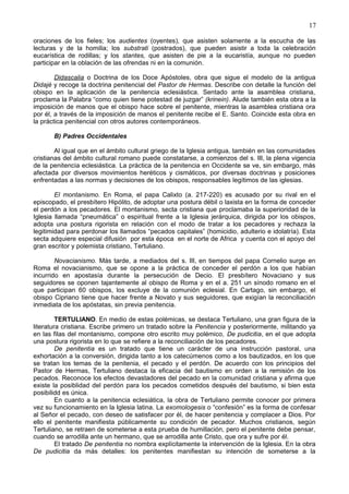 17
oraciones de los fieles; los audientes (oyentes), que asisten solamente a la escucha de las
lecturas y de la homilia; los substrati (postrados), que pueden asistir a toda la celebración
eucarística de rodillas; y los stantes, que asisten de pie a la eucaristía, aunque no pueden
participar en la oblación de las ofrendas ni en la comunión.
Didascalia o Doctrina de los Doce Apóstoles, obra que sigue el modelo de la antigua
Didajé y recoge la doctrina penitencial del Pastor de Hermas. Describe con detalle la función del
obispo en la aplicación de la penitencia eclesiástica. Sentado ante la asamblea cristiana,
proclama la Palabra “como quien tiene potestad de juzgar” (krinein). Alude también esta obra a la
imposición de manos que el obispo hace sobre el penitente, mientras la asamblea cristiana ora
por él, a través de la imposición de manos el penitente recibe el E. Santo. Coincide esta obra en
la práctica penitencial con otros autores contemporáneos.
B) Padres Occidentales
Al igual que en el ámbito cultural griego de la Iglesia antigua, también en las comunidades
cristianas del ámbito cultural romano puede constatarse, a comienzos del s. III, la plena vigencia
de la penitencia eclesiástica. La práctica de la penitencia en Occidente se ve, sin embargo, más
afectada por diversos movimientos heréticos y cismáticos, por diversas doctrinas y posiciones
enfrentadas a las normas y decisiones de los obispos, responsables legítimos de las iglesias.
El montanismo. En Roma, el papa Calixto (a. 217-220) es acusado por su rival en el
episcopado, el presbítero Hipólito, de adoptar una postura débil o laxista en la forma de conceder
el perdón a los pecadores. El montanismo, secta cristiana que proclamaba la superioridad de la
Iglesia llamada “pneumática” o espiritual frente a la Iglesia jerárquica, dirigida por los obispos,
adopta una postura rigorista en relación con el modo de tratar a los pecadores y rechaza la
legitimidad para perdonar los llamados “pecados capitales” (homicidio, adulterio e idolatría). Esta
secta adquiere especial difusión por esta época en el norte de Africa y cuenta con el apoyo del
gran escritor y polemista cristiano, Tertuliano.
Novacianismo. Más tarde, a mediados del s. III, en tiempos del papa Cornelio surge en
Roma el novacianismo, que se opone a la práctica de conceder el perdón a los que habían
incurrido en apostasía durante la persecución de Decio. El presbítero Novaciano y sus
seguidores se oponen tajantemente al obispo de Roma y en el a. 251 un sínodo romano en el
que participan 60 obispos, los excluye de la comunión eclesial. En Cartago, sin embargo, el
obispo Cipriano tiene que hacer frente a Novato y sus seguidores, que exigían la reconciliación
inmediata de los apóstatas, sin previa penitencia.
TERTULIANO. En medio de estas polémicas, se destaca Tertuliano, una gran figura de la
literatura cristiana. Escribe primero un tratado sobre la Penitencia y posteriormente, militando ya
en las filas del montanismo, compone otro escrito muy polémico, De pudicitia, en el que adopta
una postura rigorista en lo que se refiere a la reconciliación de los pecadores.
De penitentia es un tratado que tiene un carácter de una instrucción pastoral, una
exhortación a la conversión, dirigida tanto a los catecúmenos como a los bautizados, en los que
se tratan los temas de la penitenia, el pecado y el perdón. De acuerdo con los principios del
Pastor de Hermas, Tertuliano destaca la eficacia del bautismo en orden a la remisión de los
pecados. Reconoce los efectos devastadores del pecado en la comunidad cristiana y afirma que
existe la posiblidad del perdón para los pecados cometidos después del bautismo, si bien esta
posibilidd es única.
En cuanto a la penitencia eclesiática, la obra de Tertuliano permite conocer por primera
vez su funcionamiento en la Iglesia latina. La exomologesis o “confesión” es la forma de confesar
al Señor el pecado, con deseo de satisfacer por él, de hacer penitencia y complacer a Dios. Por
ello el penitente manifiesta públicamente su condición de pecador. Muchos cristianos, según
Tertuliano, se retraen de someterse a esta prueba de humillación, pero el penitente debe pensar,
cuando se arrodilla ante un hermano, que se arrodilla ante Cristo, que ora y sufre por él.
El tratado De penitentia no nombra explícitamente la intervención de la Iglesia. En la obra
De pudicitia da más detalles: los penitentes manifiestan su intención de someterse a la
 