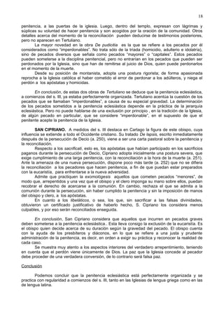 18
penitencia, a las puertas de la iglesia. Luego, dentro del templo, expresan con lágrimas y
súplicas su voluntad de hacer penitencia y son acogidos por la oración de la comunidad. Otros
detalles acerca del momento de la reconciliación pueden deducirse de testimonios posteriores,
pero no aparecen en Tertuliano.
La mayor novedad en la obra De pudicitia es la que se refiere a los pecados por él
considerados como “imperdonables”. No trata sólo de la tríada (homicidio, adulterio e idolatría),
sino de pecados diversos que señala como pecados “mayores” o “capitales”. Estos pecados
pueden someterse a la disciplina penitencial, pero no entrarían en los pecados que pueden ser
perdonados por la Iglesia, sino que han de remitirse al juicio de Dios, quien puede perdonarlos
en el momento de la muerte.
Desde su posición de montanista, adopta una postura rigorista; de forma apasionada
reprocha a la Iglesia católica el haber cometido el error de perdonar a los adúlteros, y niega el
perdón a los apóstatas y homicidas.
En conclusión, de estas dos obras de Tertuliano se deduce que la penitencia eclesiástica,
a comienzos del s. III, ya estaba perfectamente organizada. Tertuliano acentúa la cuestión de los
pecados que se llamaban “imperdonables”, a causa de su especial gravedad. La determinación
de los pecados sometidos a la penitencia eclesiástica depende en la práctica de la jerarquía
eclesiástica. Pero no puede hablarse de una exclusión por principio , en la tradición de la Iglesia,
de algún pecado en particular, que se considere “imperdonable”, en el supuesto de que el
penitente acepte la penitencia de la Iglesia.
SAN CIPRIANO. A medidos del s. III destaca en Cartago la figura de este obispo, cuya
influencia se extiende a todo el Occidente cristiano. Su tratado De lapsis, escrito inmediatamente
después de la persecución de Decio (a. 250), viene a ser una carta pastoral sobre la penitencia y
la reconciliación.
Respecto a los sacrificati, esto es, los apóstatas que habían participado en los sacrificios
paganos durante la persecución de Decio, Cipriano adopta inicialmente una postura severa, que
exige cumplimiento de una larga penitencia, con la reconciliación a la hora de la muerte (a. 251).
Ante la amenaza de una nueva persecución, dispone poco más tarde (a. 252) que no se difiera
la reconciliación a los pecadores que hacen penitencia, a fin de que puedan estar preparados
con la eucaristía, para enfrentarse a la nueva adversidad.
Admite que practiquen la exomológesis aquellos que cometen pecados “menores”, de
modo que, arrepentidos y una vez que el obispo y el clero imponga su mano sobre ellos, puedan
recobrar el derecho de acercarse a la comunión. En cambio, rechaza el que se admita a la
comunión durante la persecución, sin haber cumplido la penitencia y sin la imposición de manos
del obispo y clero, a los apóstatas.
En cuanto a los libeláticos, o sea, los que, sin sacrificar a las falsas divinidades,
obtuvieron un certificado justificativo de haberlo hecho, S. Cipriano los considera menos
culpables, y por eso serán reconciliados enseguida.
En conclusión, San Cipriano considera que aquellos que incurren en pecados graves
deben someterse a la penitencia eclesiástica.. Esta lleva consigo la exclusión de la eucaristía. Es
el obispo quien decide acerca de su duración según la gravedad del pecado. El obispo cuenta
con la ayuda de los presbíteros y diáconos, en lo que se refiere a una justa y prudente
administración de la penitencia, es decir, en orden a exigir su práctica y reconocer la realidad de
cada caso.
Se muestra muy atento a los aspectos interiores del verdadero arrepentimiento, teniendo
en cuenta que el perdón viene únicamente de Dios. La paz que la Iglesia concede al pecador
debe proceder de una verdadera conversión, de lo contrario será falsa paz.
Conclusión
Podemos concluir que la penitencia eclesiástica está perfectamente organizada y se
practica con regularidad a comienzos del s. III, tanto en las Iglesias de lengua griega como en las
de lengua latina.
 