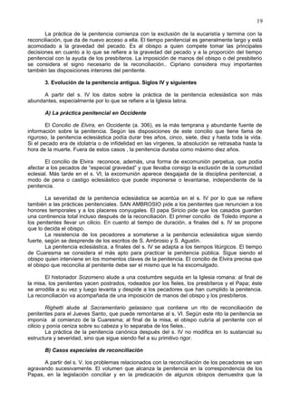 19
La práctica de la penitencia comienza con la exclusión de la eucaristía y termina con la
reconciliación, que da de nuevo acceso a ella. El tiempo penitencial es generalmente largo y está
acomodado a la gravedad del pecado. Es al obispo a quien compete tomar las principales
decisiones en cuanto a lo que se refiere a la gravedad del pecado y a la proporción del tiempo
penitencial con la ayuda de los presbíteros. La imposición de manos del obispo o del presbiterio
se considera el signo necesario de la reconciliación.. Cipriano considera muy importantes
también las disposiciones interores del penitente.
3. Evolución de la penitencia antigua. Siglos IV y siguientes
A partir del s. IV los datos sobre la práctica de la penitencia eclesiástica son más
abundantes, especialmente por lo que se refiere a la Iglesia latina.
A) La práctica penitencial en Occidente
El Concilio de Elvira, en Occidente (a. 306), es la más temprana y abundante fuente de
información sobre la penitencia. Según las disposiciones de este concilio que tiene fama de
riguroso, la penitencia eclesiástica podía durar tres años, cinco, siete, diez y hasta toda la vida.
Si el pecado era de idolatría o de infidelidad en las vírgenes, la absolución se retrasaba hasta la
hora de la muerte. Fuera de estos casos , la penitencia duraba como máximo diez años.
El concilio de Elvira reconoce, además, una forma de excomunión perpetua, que podía
afectar a los pecados de “especial gravedad” y que llevaba consigo la exclusión de la comunidad
eclesial. Más tarde en el s. VI, la excomunión aparece desgajada de la disciplina penitencial, a
modo de pena o castigo eclesiástico que puede imponerse o levantarse, independiente de la
penitencia.
La severidad de la penitencia eclesiástica se acentúa en el s. IV por lo que se refiere
también a las prácticas penitenciales. SAN AMBROSIO pide a los penitentes que renuncien a los
honores temporales y a los placeres conyugales. El papa Siricio pide que los casados guarden
una continencia total incluso después de la reconciliación. El primer concilio de Toledo impone a
los penitentes llevar un cilicio. En cuanto al tiempo de duración, a finales del s. IV se propone
que lo decida el obispo.
La resistencia de los pecadores a someterse a la penitencia eclesiástica sigue siendo
fuerte, según se desprende de los escritos de S. Ambrosio y S. Agustín.
La penitencia eclesiástica, a finales del s. IV se adapta a los tiempos litúrgicos. El tiempo
de Cuaresma se considera el más apto para practicar la penitencia pública. Sigue siendo el
obispo quien interviene en los momentos claves de la penitencia. El concilio de Elvira precisa que
el obispo que reconcilia al penitente debe ser el mismo que le ha excomulgado.
El historiador Sozomeno alude a una costumbre seguida en la Iglesia romana: al final de
la misa, los penitentes yacen postrados, rodeados por los fieles, los presbíteros y el Papa; éste
se arrodilla a su vez y luego levanta y despide a los pecadores que han cumplido la penitencia.
La reconciliación va acompañada de una imposición de manos del obispo y los presbíteros.
Righetti alude al Sacramentario gelasiano que contiene un rito de reconciliación de
penitentes para el Jueves Santo, que puede remontarse al s. VI. Según este rito la penitencia se
imponía al comienzo de la Cuaresma; al final de la misa, el obispo cubría al penitente con el
cilicio y ponía ceniza sobre su cabeza y lo separaba de los fieles..
La práctica de la penitencia canónica después del s. IV no modifica en lo sustancial su
estructura y severidad, sino que sigue siendo fiel a su primitivo rigor.
B) Casos especiales de reconciliación
A partir del s. V, los problemas relacionados con la reconciliación de los pecadores se van
agravando sucesivamente. El volumen que alcanza la penitencia en la correspondencia de los
Papas, en la legislación conciliar y en la predicación de algunos obispos demuestra que la
 