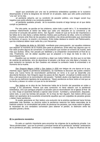 22
-aquel que practicaba por una vez la penitencia eclesiástica quedaba en lo sucesivo
desamparado si tenía la desgracia de reincidir en el pecado, dado que sólo podía practicarse
“una vez” en la vida;
-el penitente adquiría, por su condición de pecador público, una imagen social muy
negativa que podía afectar a su conducta posterior;
-el penitente quedaba privado de la eucaristía durante el largo tiempo en el que debía
cumplir su penitencia.
Por otra parte, se percibe en los cristianos, sobre todo a partir del s. V, la necesidad de
confesar interiormente al Señor las faltas que cada uno descubre en su conciencia y de
encontrar el consuelo del perdón divino. San Agustín insiste en que se ha de dar importancia a
las faltas de la vida diaria y señala distintos medios para purificarse de ellas, como la confesión
humilde y sincera ante Dios de los pecados cometidos y las obras penitenciales que recomienda
la Escritura: el ayuno, la oración y la limosna. Entre todas destaca la oración del Padrenuestro,
que los cristianos deben rezar cada día y con frecuencia.
San Cesáreo de Arlés (a. 503-542), manifiesta gran preocupación por aquellos cristianos
que esperan el momento de la muerte para pedir la penitencia. Entre ellos hay algunos que no
han dado prueba alguna de conversión: la reconciliación que reciban en el lecho de muerte, será
más que dudosa. Otros, han pecado por debilidad y se arrepienten sinceramente al final de su
vida. Finalmente, son de alabar aquellos que se preparan a lo largo de toda la vida a la
reconciliación final.
Aquellos que se resisten a convertirse y dejar sus malos hábitos, les dice que no se trata
de vestirse de penitentes, sino de abandonar el pecado y de llevar una vida digna y honesta. La
gran tentación en tiempos de San Cesáreo era retrasar la confesión hasta la ancianidad o el
momento de la muerte.
San Gregorio Magno (+604) y San Isidoro (+ 636) son tetigos de una época en la que,
mientras sigue vigente la penitencia eclesiástica, se manifiesta la devoción del pueblo cristiano
hacia una nueva forma de reconciliación penitencial, en torno a la cual se desarrolla una
abundante literatura. San Gregorio sigue los pasos de San Agustín al explicar la doble acción de
Dios y del sacerdote en la reconciliación del pecador. También alude a las lágrimas de contrición
y nos da una definición lapidaria de la penitencia: “Hacer penitencia es llorar sobre el mal que se
ha hecho y desear no volver a lo que se ha de lamentar”.
San Isidoro en la obra de las Sentencias habla de la función del sacerdote en orden a
corregir a los pecadores. Parece que esta corrección no tiene relación con la penitencia
eclesiástica, sino que persigue preparar al pecador para la reconciliación de la Iglesia al final de
su vida. Exige al sacerdote llamado a ejercer esta función humildad y comprensión, dispuesto,
sobre todo, a curar las heridas del pecado. En la línea de San Agustín, San Isidoro afirma que
deben ser apartados de la eucaristía únicamente aquellos que son culpables de pecados graves
y deben hacer penitencia.
Si puede apreciarse en San Isidoro una evolución de la práctica penitencial hacia formas
pastorales más flexibles, su doctrina sobre la penitencia reasume los datos esenciales de la
tradición anterior: la universalidad del poder de perdonar los pecados, que recae sobre la Iglesia,
la necesidad de una verdadera conversión para obtener el perdón, la distinción entre los
pecados graves y leves.
B) La penitencia monástica
Es este un capítulo importante para encontrar los orígenes de la penitencia privada. Los
“libros penitenciales”, que son la primera y principal fuente de la penitencia ”tarifada” (antecesora
de la penitencia privada), comienzan a aparecer a mediados del s. VI, bajo la influencia de las
 