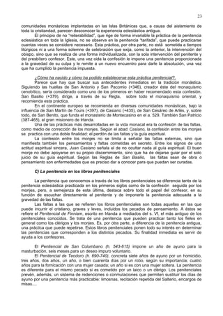 23
comunidades monásticas implantadas en las Islas Británicas que, a causa del aislamiento de
toda la cristiandad, parecen desconocer la experiencia eclesiástica antigua.
El principio de no “reiterabilidad”, que rige de forma invariable la práctica de la penitencia
eclesiástica en toda la Iglesia, no se observa en la penitencia “tarifada”, que puede practicarse
cuantas veces se considere necesario. Esta práctica, por otra parte, no está sometida a tiempos
litúrgicos ni a una forma solemne de celebración que exija, como la anterior, la intervención del
obispo, sino que se realiza de una forma individualizada, con la sola intervención del penitente y
del presbítero confesor. Este, una vez oida la confesión le impone una penitencia proporcionada
a la gravedad de su culpa y le remite a un nuevo encuentro para darle la absolución, una vez
que ha cumplido la penitencia impuesta.
¿Cómo ha nacido y cómo ha podido establecerse esta práctica penitencial?.
Parece que hay que buscar sus antecedentes inmediatos en la tradición monástica.
Siguiendo las huellas de San Antonio y San Pacomio (+346), creador éste del monaquismo
cenobítico, sería considerado como uno de los primeros en haber recomendado esta confesión.
San Basilio (+379), dirige, a través de su Regla, sobre todo el monaquismo oriental, y
recomienda esta práctica.
En el continente europeo se recomienda en diversas comunidades monásticas, bajo la
influencia de San Martín de Tours (+397), de Casiano (+435), de San Cesáreo de Arlés, y, sobre
todo, de San Benito, que funda el monasterio de Montecasino en el a. 529. También San Patricio
(387-465), el gran misionero de Irlanda.
Una de las prácticas más desarrolladas en la vida monacal era la confesión de las faltas,
como medio de corrección de los monjes. Según el abad Casiano, la confesión entre los monjes
se practica con una doble finalidad: el perdón de las faltas y la guía espiritual.
La confesión entre los monjes no se limita a señalar las faltas externas, sino que
manifiesta también los pensamientos y faltas cometidas en secreto. Entre los signos de una
actitud espiritual sincera, Juan Casiano señala el de no ocultar nada al guía espiritual. El buen
monje no debe apoyarse en su propio discernimiento, sino que ha de dejarse guiar por el solo
juicio de su guía espiritual. Según las Reglas de San Basilio, las faltas sean de obra o
pensamiento son enfermedades que es preciso dar a conocer para que puedan ser curadas.
C) La penitencia en los libros penitenciales
La penitencia que conocemos a través de los libros penitenciales se diferencia tanto de la
penitencia eclesiástica practicada en los primeros siglos como de la confesión seguida por los
monjes, pero, a semejanza de esta última, destaca sobre todo el papel del confesor, en su
función de escuchar directamente al penitente y de imponerle la penitencia adecuada a la
gravedad de las faltas.
Las faltas a las que se refieren los libros penitenciales son todas aquellas en las que
puede incurrir el cristiano, graves y leves, incluidos los pecados de pensamiento. A éstos se
refiere el Penitencial de Finniam, escrito en Irlanda a mediados del s. VI, el más antiguo de los
penitenciales conocidos. Se trata de una penitencia que pueden practicar tanto los fieles en
general como los clérigos y los monjes. Es, por otra parte, a diferencia de la penitencia antigua,
una práctica que puede repetirse. Estos libros penitenciales ponen todo su interés en determinar
las penitencias que corresponden a los distintos pecados. Su finalidad inmediata es servir de
ayuda a los confesores.
El Penitencial de San Columbano (h. 543-615) impone un año de ayuno para la
masturbación, seis meses para un deseo impuro voluntario.
El Penitencial de Teodoro (h. 690-740), concreta siete años de ayuno por un homicidio,
tres años, dos años, un año, o bien cuarenta días por un robo, según su importancia; cuatro
años para la fornicación con una mujer casada; un año si es con una mujer soltera. La penitencia
es diferente para el mismo pecado si es cometido por un laico o un clérigo. Los penitenciales
prevén, además, un sistema de redenciones o conmutaciones que permiten sustituir los días de
ayuno por una penitencia más practicable: limosnas, recitación repetida del Salterio, encargos de
misas....
 