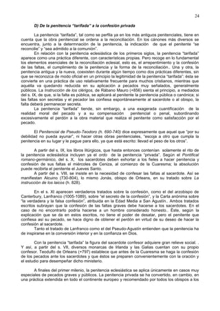 24
D) De la penitencia “tarifada” a la confesión privada
La penitencia “tarifada”, tal como se perfila ya en los más antiguos penitenciales, tiene en
cuenta que la obra penitencial se ordena a la reconciliación. En los cánones más diversos se
encuentra, junto a la determnación de la penitencia, la indicación de que el penitente “se
reconcilie” y “sea admitido a la comunión”.
En relación con la penitencia eclesiástica de los primeros siglos, la penitencia “tarifada”
aparece como una práctica diferente, con características propias. Pero recoge en lo fundamental
los elementos esenciales de la reconciliación eclesial, esto es, el arrepentimiento y la confesión
de las faltas, el cumplimiento de la penitencia y la forma de la reconciliación.. Una y otra, la
penitencia antigua y la nueva, coexisten durante algún tiempo como dos prácticas diferentes, sin
que se reconozca de modo oficial en un principio la legitimidad de la penitencia “tarifada”: ésta se
convierte en una práctica de uso relativamente frecuente para muchos cristianos, mientras que
aquélla va quedando reducida en su aplicación a pecados muy señalados, generalmente
públicos. La Instrucción de los clérigos, de Rábano Mauro (+856) sienta el principio, a mediados
del s. IX, de que, si la falta es pública, se aplicará al penitente la penitencia pública o canónica; si
las faltas son secretas y el pecador las confiesa espontáneamente al sacerdote o al obispo, la
falta deberá permanecer secreta.
La penitencia “tarifada” tiende, sin embargo, a una exagerada cuantificación de la
realidad moral del pecado y a su compensación penitencial o penal, subordinando
excesivamente el perdón a la obra material que realiza el penitente como satisfacción por el
pecado.
El Penitencial de Pseudo-Teodoro (h. 690-740) dice expresamente que aquel que “por su
debilidad no pueda ayunar”, ni hacer otras obras penitenciales, “escoja a otro que cumpla la
penitencia en su lugar y le pague para ello, ya que está escrito: llevad el peso de los otros”.
A partir del s. IX, los libros litúrgicos, que hasta entonces contenían solamente el rito de
la penitencia eclesiástica incluyen ya el ordo de la penitencia “privada”. Según el Pontifical
romano-germánico, del s. X, los sacerdotes deben exhortar a los fieles a hacer penitencia y
confesión de sus faltas el miércoles de Ceniza, al comienzo de la Cuaresma; la absolución
puede recibirla el penitente el Jueves Santo.
A partir del s. VIII, se insiste en la necesidad de confesar las faltas al sacerdote. Así se
manifiestan Alcuino (730-804), lo mismo Jonás, obispo de Orleans, en su tratado sobre La
instrucción de los laicos (h. 828).
En el s. XI aparecen verdaderos tratados sobre la confesión, como el del arzobispo de
Canterbury, Lanfranco (1005-1089), sobre “el secreto de la confesión”, y la Carta anónima sobre
“la verdadera y la falsa confesión”, atribuida en la Edad Media a San Agustín.. Ambos tratados
escritos subrayan que la confesión de las faltas graves debe hacerse a los sacerdotes. En el
caso de no encontrarlo podría hacerse a un hombre considerado honesto.. Éste, según la
explicación que se da en estos escritos, no tiene el poder de desatar, pero el penitente que
confiesa así su pecado, se hace digno de obtener el perdón en virtud de su deseo de hacer la
confesión al sacerdote.
Tanto el tratado de Lanfranco como el del Pseudo-Agustín entienden que la penitencia ha
de inspirarse en la conversión interior y en la confianza en Dios.
Con la penitencia “tarifada” la figura del sacerdote confesor adquiere gran relieve social. .
Y así, a partir del s. VII, diversos monarcas de Irlanda y las Galias cuentan con su propio
confesor. Teodulfo de Orleans (+797) establece que antes de la Cuaresma se haga la confesión
de los pecados ante los sacerdotes y que éstos se preparen convenientemente con la oración y
el estudio para desempeñar dicho ministerio.
A finales del primer milenio, la penitencia eclesiástica se aplica únicamente en casos muy
especiales de pecados graves y públicos. La penitencia privada se ha convertido, en cambio, en
una práctica extendida en todo el continente europeo y recomendado por todos los obispos a los
 