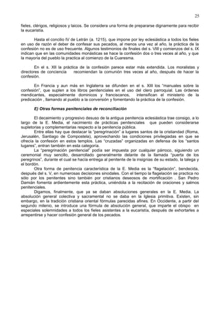 25
fieles, clérigos, religiosos y laicos. Se considera una forma de prepararse dignamente para recibir
la eucaristía.
Hasta el concilio IV de Letrán (a. 1215), que impone por ley eclesiástica a todos los fieles
en uso de razón el deber de confesar sus pecados, al menos una vez al año, la práctica de la
confesión no es de uso frecuente. Algunos testimonios de finales del s. VIII y comienzos del s. IX
indican que en las comunidades monásticas se hace la confesión dos o tres veces al año, y que
la mayoría del pueblo la practica al comienzo de la Cuaresma.
En el s. XII la práctica de la confesión parece estar más extendida. Los moralistas y
directores de conciencia recomiendan la comunión tres veces al año, después de hacer la
confesión.
En Francia y aun más en Inglaterra se difunden en el s. XIII los “manuales sobre la
confesión”, que suplen a los libros penitenciales en el uso del clero parroquial. Las órdenes
mendicantes, especialmente dominicos y franciscanos, intensifican el ministerio de la
predicación , llamando al pueblo a la conversión y fomentando la práctica de la confesión.
E) Otras formas penitenciales de reconciliación
El decaimiento y progresivo desuso de la antigua penitencia eclesiástica trae consigo, a lo
largo de la E. Media, el nacimiento de prácticas penitenciales que pueden considerarse
supletorias y complementarias respecto a la penitencia pública.
Entre ellas hay que destacar la “peregrinación” a lugares santos de la cristiandad (Roma,
Jerusalén, Santiago de Compostela), aprovechando las condiciones privilegiadas en que se
ofrecía la confesión en estos templos. Las “cruzadas” organizadas en defensa de los “santos
lugares”, entran también en esta categoría.
La “peregrinación penitencial” podía ser impuesta por cualquier párroco, siguiendo un
ceremonial muy sencillo, desarrollado generalmente delante de la llamada “puerta de los
peregrinos”, durante el cual se hacía entrega al penitente de la insignias de su estado, la talega y
el bordón.
Otra forma de penitencia característica de la E. Media es la “flagelación”, bendecida,
después del s. V, en numerosas decisiones sinodales. Con el tiempo la flagelación se practica no
sólo por los penitentes sino también por cristianos deseosos de mortificación . San Pedro
Damián fomenta ardientemente esta práctica, uniéndola a la recitación de oraciones y salmos
penitenciales.
Digamos, finalmente, que ya se daban absoluciones generales en la E. Media. La
absolución general colectiva y sacramental no se daba en la Iglesia primitiva. Existen, sin
embargo, en la tradición cristiana oriental fórmulas parecidas afines. En Occidente, a partir del
segundo milenio, se introduce una fórmula de absolución general, que imparte el obispo en
especiales solemnidades a todos los fieles asistentes a la eucaristía, después de exhortarles a
arrepentirse y hacer confesión general de los pecados.
 