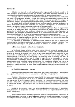 26
Conclusión
El hecho más relevante en este capítulo sobre los orígenes de la penitencia privada es el
de la progresiva difusión de una práctica que recoge y sintetiza los elementos esenciales de la
reconciliación penitencial, adaptándolos a la nueva realidad de la comunidad cristiana.
El mayor valor de la confesión privada es que se ofrece a todos un medio efectivo de
reconciliación de todos los pecados. Con ello la confesión privada va ganando interés. Con la
aprobación de la Iglesia se va sobreponiendo a otras formas de reconciliación antiguas y
medievales, y llega a ser la forma más usual de reconciliación para la mayoría de los cristianos.
La historia de la penitencia privada viene a confirmar que los grandes cambios en la
Iglesia no se producen de forma acelerada, sino que pasan por un proceso de acercamiento al
pueblo y de adaptación a las verdaderas exigencias de la vida cristiana.
La penitencia “tarifada” o arancelaria, que caracteriza la primera etapa de la penitencia
privada, se ve aprisionada por la preocupación de cuantificar el pecado a fin de cuantificar la
penitencia. Se establece así una verdadera relación de proporcionalidad entre el pecado y la
penitencia, que desfigura el verdadero sentido de la reconciliación cristiana. Pues ésta no
depende estrictamente de la “pena”, sino de las disposiciones interiores del penitente.
La unificación del acto penitencial (confesión, satisfacción, absolución) se realiza ya
tardiamente, s. XI, pone de relieve que la acción de la gracia de Dios, de Cristo y de la Iglesia, se
sobrepone a la acción de señalar la penitencia.
La confesión es, sobre todo, la manifestación del pecado a otro, con la intención de
confesarlo ante Dios. La confesión tiene un carácter eminentemente personal y privado. Y no
pierde carácter eclesial, pues está ligada al ministerio de la Iglesia de perdonar o “desatar”.
5. El sacramento de la penitencia y la Escolástica
La penitencia llega a la forma actual en el mismo momento en que la teología, con la
Escolástica comienza a constituirse como saber sistematizado. Teólogos y canonistas están de
acuerdo, a partir de la segunda mitad del s. XI, en situar la penitencia en el número de los
sacramentos de la Iglesia. En la lista septenaria de Pedro Lombardo ocupa el cuarto lugar. Pero
hasta finales del s. XII algunos teólogos tienden a no considerar como sacramental más que a la
penitencia pública, cuyo ministro es el obispo y cuyo rito es la imposición de manos.
Posteriromente, sin embargo, no se establecerá ya más diferencia bajo el punto de vista
sacramental entre la penitencia pública y la privada. Los escolásticos estudian con interés la
esencia íntima de los elementos de la penitencia privada: contrición, confesión, satisfacción,
absolución.. La dificultad está en hacer ver cómo estos elementos concurren a la remisión del
pecado.
A) Contrición: naturaleza y efectos
Los escolásticos se han esforzado por analizar el acto de arrepentimiento y por distinguir
sus especies.. Ciertamente dieron un gran avance en la teología de la penitencia.
Contrición: Esta palabra no aparece hasta el s. XI. San Anselmo parece ser el primero en
utilizarla. Fue sugerida por el Sal 50,19: “Cor contritum et humiliatum.”. Considerada de una
manera general la contrición es un dolor y detestación de los pecados cometidos, que nace
cuando, a la luz de la fe, el pecador reconoce su propia culpa con la que ofendido a Dios; implica
la aversión del pecado y la conversión a Dios, con el firme propósito de no volver a pecar más en
el futuro.
Atrición: A principios del s. XIII, este término es ya usado comunmente. Es también un
dolor, detestación de los pecados cometidos y, en este sentido, una especie de contrición, pero
inferior e imperfecta.
Distinción entre ambas: Hasta el concilio de Trento, la distinción entre la contrición y la
atrición es un poco imprecisa. La contrición es un pesar del pecado inspirado por el amor de
caridad para con Dios: me arrepiento de haber pecado porque amo a Dios con todo el corazón y
 