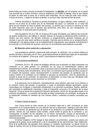 27
sobre todas las cosas y porque el pecado le desagrada. La atrición, por el contrario, es un pesar
que procede de un motivo humano, como la vergúenza o el miedo al castigo. Aquí lo que inspira
el pesar es ante todo el amor de sí mismo bien entendido. No es malo por este mero hecho,
incluso es bueno, y dispone de lejos al perdón, si excluye toda voluntad actual de pecar.
Primera Escolástica: Durante la primera Escolástica, el signo distintivo entre contrición y
atrición no se sitúa en el motivo sino en la intensidad del pesar. La contrición es un dolor del
alma tal que obtiene de Dios el perdón del pecado. La atrición por sí misma no alcanza el nivel
de dolor requerido para que el pecado sea perdonado ante Dios: es, por consiguiente, un
arrepentimiento no suficiente para la salvación.
Alta Escolástica: En el s. XIII, en la época de la gran Escolástia, que elabora las nociones
de gracia santificante y de hábitos o virtudes infusas, se buscará la diferencia entre contrición y
atrición por otro camino. Se llamará contrición al arrepentimiento perfecto motivado por la
caridad, y que por esta razón perdona el pecado; mientras que la atrición es un arrepentimiento
motivado por una gracia actual, y es el arrepentimiento preparatorio, que precede normalmente a
la contrición y a la infusión de la gracia, pero que no es suficiente para perdonar el pecado.
B) Relación entre contrición y absolución
Los escolásticos admiten unánimente este principio: la contrición por sí misma obtiene el
perdón de Dios y reconcilia con El. Pero ¿qué hace entonces la absolución dada por el sacerdote
en nombre de la Iglesia? ¿Para qué sirve? ¿Qué eficacia le debemos atribuir?.
a) Los primeros escolásticos
Contrición: En el s. XII, todos los teólogos afirman que el pecador no debe acercarse a la
confesión si no está contrito. La confesión es de suyo la manifestación externa del
arrepentimiento interno. Si el pecador viene a acusarse ante el sacerdote, es porque se reconoce
culpable y lamenta serlo sinceramente. Ahora bien, la contrición que la gracia de Dios suscita en
el corazón del pecador, opera necesariamente la remisión del pecado. El penitente que se
acerca contrito a la confesión es en realidad un pecador ya perdonado. Dios ha perdonado su
pecado a causa de su contrición. El sacerdote, al absolverlo, no hace más que manifestar este
perdón para que la Iglesia pueda reconocer su conversión.
A la absolución se le atribuirán, indudablemente, otros efectos, pero que no se refieren a
la remisión misma del pecado: el penitente, a quien el sacerdote declara perdonado, queda
reconciliado con la Iglesia y readmitido oficialmente a la comunión eucarística. Recibe, además,
del sacerdote la satisfacción merecida; y éste al imponerla, concurre a la remisión de la pena
temporal. Tal es la teoría de la absolución llamada declarativa, común en las grandes líneas a los
primeros escolásticos.. La remisión del pecado se debe únicamente a la contrición; la eficacia de
la absolución consiste en declarar de una manera oficial y auténtica el perdón concedido por
Dios.
b) Santo Tomás de Aquino
Una nueva teoría se abre camino en la primera mitad del s. XIII. Constituye un paso
importante en el reconocimiento de una eficacia real de la absolución. Distingue para ello entre
atrición y contrición. El penitente que de buena fe se presenta a la confesión simplemente con
atrición, siendo así que debiera estar contrito, podrá recibir la gracia de la contrición y, por
consiguente, el perdón de los pecados, en el mismo sacramento, porque el sacramento, y
especialmente la absolución, puede producir la perfección del arrepentimiento y la contrición
remisiva del pecado.
El Doctor Angélico (1274) recoge la idea anterior y la profundiza., puesto que posee una
teología de la gracia, de la justificación y de la causalidad de los sacramentos mejor elaborada.
Para él la justificación del pecador tiene siempre un carácter sacramental. La gracia divina no
llega al hombre sino por la Santa Humanidad del Verbo encarnado, de la cual los sacramentos
 