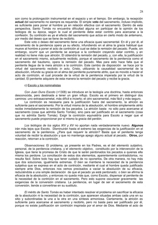 28
son como la prolongación instrumental en el espacio y en el tiempo. Sin embargo, la recepción
actual del sacramento no siempre es requerida. El simple voto del sacramento, incluso implícito,
es suficiente para poner al hombre ya en relación efectiva con el sacramento. Dentro de esta
perspectiva, Santo Tomás no encuentra dificultad alguna en participar de la opinión de los
teólogos de su época, según la cual el penitente debe estar contrito para acercarse a la
confesión. Su contrición es ya el efecto del sacramento que actúa en cierto modo de antemano,
por medio del deseo que se tiene de recibirlo.
Este voto o deseo del sacramento tiene una eficacia quasi sacramental. En él y por él, el
sacramento de la penitencia opera ya su efecto, infundiendo en el alma la gracia habitual que
mueve al hombre a poner el acto de contrición al cual se debe la remisión del pecado. Puede, sin
embargo, ocurrir que un penitente se acerque a la confesión creyendo estar contrito, y en
realidad no tiene más que atrición. El obtendrá la remisión del pecado, y, con ella, la justificación
en el sacramento mismo, actualmente recibido, porque el sacramento de la penitencia como el
sacramento del bautismo, opera la remisión del pecado. Mas para esto hace falta que el
penitente llegue de la mera atrición a la contrición. Este cambio de disposición se hace por la
virtud del sacramento recibido in actu. Cristo, utilizando la causalidad sacramental de la
absolución, infunde su gracia en el alma del penitente puramente atrito, que es movido a hacer el
acto de contrición, el cual procede de la virtud de la penitencia imperada por la virtud de la
caridad. El penitente adquiere de esta manera la remisión del pecado y recibe la gracia.
c) Escoto y los nominalistas
Con Juan Duns Escoto (+1308) se introduce en la teología una doctrina, hasta entonces
desconocida, pero destinada a tener un gran influjo. Escoto es el primero en distinguir dos
caminos: uno extrasacrametal, más difícil e incierto; el otro sacramental, más fácil y más seguro.
La contrición es necesaria para la justificación fuera del sacramento, la atrición es
suficiente para el sacramento. Por la virtud misma de la absolución, el hombre simplemente atrito
recibe inmediatamente la remisión de los pecados. La atrición basta no sólo para acercarse al
sacramento (cosa que admitía Santo Tomás), sino para ser justificado en el sacramento (cosa
que no admitía Santo Tomás). Exigir la contrición equivaldría para Escoto a negar que el
sacramento puede proporcionar por sí mismo la gracia del perdón.
Los teólogos de los siglos XIV y XV no aportan nada verdaderamente nuevo. Algunos
irán más lejos que Escoto. Disminuirán hasta el extremo las exigencias de la justificación en el
sacramento de la penitencia. ¿Para qué requerir la atrición? Basta que el penitente tenga
voluntad de recibir la absolución y que no mantenga apego alguno actual al pecado.. Otros, por
reacción, retornan a la contrición.
Observaciones: El problema, ya presente en los Padres, es el del elemento subjetivo,
personal, de la penitencia cristiana, y el elemento objetivo, constituido por la intervención de la
Iglesia, que tiene la promesa de Cristo de que le serán perdonados los pecados a quienes ella
misma los perdone. La conciliación de estos dos elementos, aparentemente contradictorios, no
resulta fácil. Sobre todo hay que tener cuidado de no oponerlos. De otra manera, no hay más
que dos soluciones, igualmente extremas. O bien se mantiene la necesidad de la penitencia
subjetiva que se expresa en el acto de contrición, mediante el cual el hombre queda justificado
siempre ante Dios, entonces nos vemos precisados a vaciar la absolución de su eficacia,
reduciéndola a una simple declaración de que el pecado ya está perdonado; o bien se afirma la
eficacia de la absolución, y entonces no queda más que, como Escoto, dispensar al penitente de
la necesidad de la contrición en el sacramento. Pero esto supone oscurecer gravemente las
exigencias de la conversión cristiana. La penitencia, en lugar de ser el sacramento de esta
conversión, tiende a convertirse en su sustituto.
El mérito de Santo Tomás es haber intentado resolver el problema sin sacrificar la eficacia
de la absolución ni la necesidad de la contrición, que aparecen situadas ambas cada una en su
sitio y subordinadas la una a la otra en una síntesis armoniosa. Ciertamente, la atrición es
suficiente para acercarse al sacramento y recibirlo, pero no basta para ser justificado por él,
porque no existe justificación sin contrición inspirada por el amor de Dios. Mediante el acto de
 