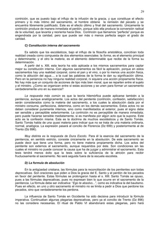 29
contrición, que es puesto bajo el influjo de la infusión de la gracia, y que constituye el efecto
primero y lo más íntimo del sacramento, el hombre obtiene la remisión del pecado y se
encuentra libremente justificado. Este es el efecto último y final del sacramento. Únicamente la
contrición produce de manera inmediata el perdón, porque sólo ella produce la conversión radical
de la voluntad, que levanta y reorienta hacia Dios. Contrición que llamamos “perfecta” porque es
engendrada por la caridad, pero que puede ser más o menos perfecta según el grado de
caridad.
C) Constitución interna del sacramento
Es sabido que los escolásticos, bajo el influjo de la filosofía aristotélica, concibían toda
realidad creada como compuesta de dos elementos esenciales: la forma, es el elemento principal
y determinante; y el otro la materia, es el elemento determinable que recibe de la forma su
determinación.
A partir del s. XIII, esta teoría ha sido aplicada a los mismos sacramentos para captar
mejor su constitución interna. Con algunos sacramentos es fácil la aplicación, porque en estos
sacramentos hay una realidad corporal, como el pan y el vino, o por lo menos una acción física,
como la ablución del agua..., a la cual las palabras de la forma le dan su significación última.
Pero en la peniencia no hay ninguna realidad corporal, ni siquiera una acción propiamente física.
No hay más que un conjunto de acciones de tipo más bien moral, que se reparten entre el sujeto
y el ministro. ¿Como se organizan entre sí estas acciones y se unen para formar un sacramento
verdaderamente uno en su esencia?
La respuesta más común es que la teoría hilemórfica puede aplicarse también a la
penitencia, aunque analógicamente. Los actos del penitente (contrición, confesión, satisfacción)
serán considerados como la materia del sacramento, a los cuales la absolución dada por el
ministro consuma, perfecciona, determina, como en los demás sacramentos. Estos actos no se
deben considerar puramente internos, sino como manifestados al exterior, pues el signo debe
ser sensible y perceptible exteriormente. La contrición no es perceptible de manera inmediata;
pero puede hacerse sensible mediatamente, si es manifesta por algún acto que la supone. Este
acto es la confesión misma. Esta es la doctrina de muchos escolásticos y de Santo Tomás.
Santo Tomás habla de una quasi materia para indicar que no se trata de una materia ordinaria,
normal, analógica. La expresión pasará al concilio de Florencia (Dz 699) y posteriormente al de
Trento (Dz 896).
Muy distinta es la respuesta de Duns Escoto. Para él la esencia del sacramento de la
penitencia, en sentido estricto, consiste únicamente en la absolución. De este sacramento se
puede decir que tiene una forma, pero no tiene materia propiamente dicha. Los actos del
penitente son externos al sacramento, aunque requeridos por éste. Son condiciones sin las
cuales el ministro no puede conocer la causa que ha de juzgar y administrar el sacramento. Esta
tesis tendrá menos éxito que la tesis sobre la suficiencia de la atrición para recibir
fructuosamente el sacramento. No será seguida fuera de la escuela escotista.
D) La formula de absolución
En la antigüedad cristiana, las fórmulas para la reconciliación de los penitentes son todas
deprecativas. Son oraciones que piden a Dios la gracia del E. Santo y el perdón de los pecados
en favor del penitente. Estas fórmulas se prolongaron hasta el s. XIII. Santo Tomás se opuso,
pues a las fórmulas deprecativas, pues no expresan bien lo que ocurre en el sacramento de la
penitencia. La fórmula debe ser indicativa: “Ego te absolvo...”, como es indicativa la del bautismo.
Pues en efecto, en uno y otro sacramento el ministro no se limita a pedir a Dios que perdone los
pecados, sino que verdaderamente los perdona.
La influencia de Santo Tomás en Occidente ha sido decisiva para introducir la fórmula
imperativa. Continuaban algunas plegarias deprecativas, pero ya el concilio de Trento (Dz 896)
no las considera necesarias. El ritual de Pablo VI abandonará estas plegarias, pero hará
 