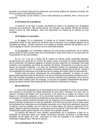 30
preceder a la fórmula tradicional de absolución una fórmula optativa de estructura trinitaria. Se
invoca el poder y la misericordia de Dios.
La imposición de las manos ( o de la mano derecha) se mantiene. Pero a título de rito
accesorio.
6. El ministro de la penitencia
La tradición no da lugar a dudas: únicamente el obispo y el sacerdote son verdaderos
ministros de la penitencia. Hay ciertos hechos, sin embargo, que resultan difíciles de clarificar
desde el punto de vista teológico. Otros son aberrantes. La historia de la cuestión es muy
compleja.
A) El obispo y el sacerdote
a) El obispo: En la antigüedad, el obispo es el ministro ordinario de la penitencia
eclesiástica, pues en este tiempo se considera que la comunión con la Iglesia depende de la
autoridad del obispo. También entonces es el obispo el ministro ordinario del bautismo, por el
cual se agrega el hombre por primera vez a la comunidad eclesial.
b) El sacerdote: Los sacerdotes colaboran de una manera subordinada con el obispo,
pues a veces les pide consejo antes de la reconciliación. Ellos toman parte en la supervisión de
los penitentes en las comunidades.
En el s. IV, y tal vez a finales del III, existen en Oriente ciertos sacerdotes llamados
penitenciarios que, actuando en nombre del obispo, tienen el encargo de cuidar especialmente
de los penitentes. No podemos asegurar la difusión de esta costumbre en Occidente. Pero está
prohibido a los sacerdotes reconciliar sin mandato del obispo. Únicamente en el caso en que el
obispo se encuentre impedido, y en caso de necesidad, pueden los sacerdotes ejercer este
poder. San Cipriano, en el s. III, ausente de Cartago, durante la persecución de Decio, manda a
sus sacerdotes que absuelvan a los enfermos que, en peligro de muerte, pidan la reconciliación.
Cuanto más se fueron extendiendo las comunidades cristianas, el obispo no podía
ejercer personalmente todos los ministerios. Por eso al introducirse la penitencia privada en los s.
VII y VIII, el simple sacerdote se convierte en el ministro ordinario de la penitencia, tal y como ha
perdurado hasta nuestros días. Sin embargo, no por eso ha quedado independiente del obispo,
puesto que para confesar tiene necesidad de la jurisdicción conferida por el obispo.
B) Los diáconos
A veces eran encargados de la reconciliación de los penitentes en casos de necesidad.
San Cipriano es el primero que habla claramente de este hecho. Prescribe a su clero que no
esperen la llegada del obispo, sino que autoricen a los enfermos en peligro de muerte a que
hagan a un sacerdote cualquiera, y si no encuentran sacerdote, a un diácono, la confesión de
sus pecados. El concilio de Elvira se manifiesta en este mismo sentido.
Algunos autores modernos piensan que los antigüos se han equivocado, atribuyendo al
diácono el poder de absolver en caso de necesidad. Con todo hay que decir que en estos casos
los penitentes bien dispuestos se encontraban absueltos no en virtud de la absolución dada por
el diácono, que era inválida, sino en virtud de su propio deseo de recibir la absolución de la
Iglesia. Según la doctrina tradicional , sancionada por el concilio de Trento (Dz 898), el deseo de
la absolución puede suplir la repción in re, cuando no es posible recibirla.
La práctica del diácono como ministro extraordinario de la penitencia a falta de un
sacerdote ha perdurado hasta la E. Media. Numerosos decretos conciliares y constituciones
sinodales de los siglos XII y XIII reconocen en caso de necesidad a los diáconos como
confesores. Después del s. XIII cae en desuso.
C) La participación de los fieles
 
