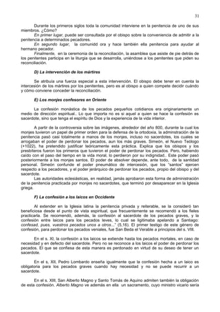 31
Durante los primeros siglos toda la comunidad interviene en la penitencia de uno de sus
miembros. ¿Cómo?
En primer lugar, puede ser consultada por el obispo sobre la conveniencia de admitir a la
penitencia a determinados pecadores.
En segundo lugar, la comunidd ora y hace también ella penitencia para ayudar al
hermano pecador.
Finalmente, en la ceremonia de la reconciliación, la asamblea que asiste de pie detrás de
los penitentes participa en la liturgia que se desarrolla, uniéndose a los penitentes que piden su
reconciliación.
D) La intervención de los mártires
Se atribuía una fuerza especial a esta intervención. El obispo debe tener en cuenta la
intercesión de los mártires por los penitentes, pero es al obispo a quien compete decidir cuándo
y cómo conviene conceder la reconciliación.
E) Los monjes confesores en Oriente
La confesión monástica de los pecados pequeños cotidianos era originariamente un
medio de dirección espiritual.. Lo que importa no es si aquel a quien se hace la confesión es
sacerdote, sino que tenga el espíritu de Dios y la experiencia de la vida interior.
A partir de la controversia sobre las imágenes, alrededor del año 800, durante la cual los
monjes tuvieron un papel de primer orden para la defensa de la ortodoxia, la adminstración de la
penitencia pasó casi totalmente a manos de los monjes, incluso no sacerdotes, los cuales se
arrogaban el poder de perdonar los pecados, aun los más graves. Simeón, el Nuevo Teólogo
(+1022), ha pretendido justificar teóricamente esta práctica. Explica que los obispos y los
presbíteros fueron los primeros que tuvieron el poder de perdonar los pecados. Pero, habiendo
caído con el paso del tiempo en la vida moral, lo perdieron por su indignidad.. Este poder pasó
posteriormente a los monjes santos. El poder de absolver depende, ante todo, de la santidad
personal. Simeón confunde el poder pneumático de intercesión, que los “santos” ejercen
respecto a los pecadores, y el poder jerárquico de perdonar los pecados, propio del obispo y del
sacerdote.
Las autoridades eclesiásticas, en realidad, jamás aprobaron esta forma de administración
de la penitencia practicada por monjes no sacerdotes, que terminó por desaparecer en la Iglesia
griega.
F) La confesión a los laicos en Occidente
Al extender en la Iglesia latina la penitencia privada y reiterable, se la consideró tan
beneficiosa desde el punto de vista espiritual, que frecuentemente se recomendó a los fieles
practicarla. Se recomendó, además, la confesión al sacerdote de los pecados graves, y la
confesión entre laicos para los pecados leves, lo cual se ligitimaba apelando a Santiago:
confesad, pues, vuestros pecados unos a otros...” (5,16). El primer testigo de este género de
confesión, para perdonar los pecados veniales, fue San Beda el Verable a principios del s. VIII.
En el s. XI, la confesión a los laicos se extiende hasta los pecados mortales, en caso de
necesidad y en defecto del sacerdote. Pero no se reconoce a los laicos el poder de perdonar los
pecados. El que se confiesa de esta manera es perdonado en virtud de su deseo de tener un
sacerdote.
En el s, XII, Pedro Lombardo enseña igualmente que la confesión hecha a un laico es
obligatoria para los pecados graves cuando hay necesidad y no se puede recurrir a un
sacerdote.
En el s. XIII, San Alberto Magno y Santo Tomás de Aquino admiten también la obligación
de esta confesión. Alberto Magno ve además en ella un sacramento, cuyo ministro vicario sería
 