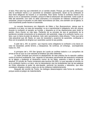 32
el laico. Pero esto hay que entenderlo en un sentido amplio. Porque, por otra parte, afirma que
sólo la confesión hecha a un sacerdote es verdadero sacramento. Quien se ha confesado al
laico tiene obligación de hacerlo a un sacerdote. Para Santo Tomás la confesión hecha a los
laicos no es un sacramento completo, porque le falta la absolución del sacerdote. Cristo suple la
falta del sacerdote. Con todo no debe acercarse a la eucaristía sin haberse confesado a un
sacerdote, porque el pecador no sólo debe reconciliarse con Dios, sino también con la Iglesia, lo
cual únicamente puede hacerlo el sacerdote.
La escuela franciscana con Alejandro de Háles y San Buenaventura, piensa que la
confesión a un laico, en caso de necesidad, no es ni sacramental ni obligatoria, sino útil, porque
durante la confesión el pecador se humilla, y despierta en él las disposiciones para recibr el
perdón. Duns Escoto va más lejos. Partiendo de su principio de que el sacramento de la
penitencia consiste únicamente en la absolución del sacerdote, niega a la confesión hecha a un
laico, que no tiene el poder de absolver, todo valor sacramental y toda eficacia. Y dice que sería
más perjudicial que útil. Basta, en caso de necesidad y ausencia de sacerdote, confesarse a
Dios con el propósito de dirigirse aun sacerdote cuando le sea posible.
A patir del s. XIV, la opinión que imponía como obligatoria la confesión a los laicos en
caso de necesidad, pierde terreno, y desaparece. Se continúa, sin embargo, aconsejándola
hasta el s. XVI.
A principios del s. XVI San Ignacio de Loyola se confiesa todavía a un compañero de
armas el día en que va a ser atacada la fortaleza que ellos defienden.
La razón principal que provocó la desaparición de esta práctica fue la reacción católica
contra la doctrina protestante, que, negando la naturaleza sacramental del sacerdocio ministerial
en la Iglesia y exaltando el sacerdocio común de los fieles, extendía a éstos el poder de
absolver. El concilio de Trento condenará esta doctrina (Dz 902). Lo que reprueba el concilio no
es la confesión hecha a un laico, sino la interpretación que los protestantes dan de las palabras
de Cristo referentes al poder de atar-desatar, perdonar los pecados y retenerlos, que ellos
consideran dirigidas a todos y cada uno de los cristianos indeferentemente.
Después del concilio de Trento, los teólogos desaconsejaron esta forma de confesión,
porque existía el peligro de malentenderla.
 