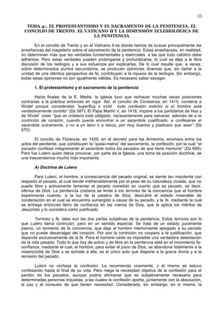 33
TEMA 4:. EL PROTESTANTISMO Y EL SACRAMENTO DE LA PENITENCIA. EL
CONCILIO DE TRENTO. EL VATICANO II Y LA DIMENSIÓN ECLESIOLÓGICA DE
LA PENITENCIA
En el concilio de Trento y en el Vaticano II es donde hemos de buscar principalmente las
enseñanzas del magisterio sobre el sacramento de la penitencia. Estas enseñanzas, en realidad,
no determinan más que las verdades fundamentales y esenciales, a las que todo católico debe
adherirse. Pero estas verdades pueden prolongarse y profundizarse, lo cual se deja a la libre
discusión de los teólogos y a sus esfuerzos por explicarlas. De lo cual resulta que, a veces,
sobre determinados puntos secundarios, se producen opiniones diversas que, sin dañar a la
unidad de una idéntica perspectiva de fe, contribuyen a la riqueza de la teología. Sin embargo,
todas estas opiniones no son igualmente válidas. Es necesario saber escoger.
1. El protestantismo y el sacramento de la penitencia
Hacia finales de la E. Media, la Iglesia tuvo que rechazar muchas veces posiciones
contrarias a la práctica entonces en vigor. Así, el concilio de Constanza, en 1415, condena a
Wiclef porque consideraba “superflua e inútil toda confesión exterior si el hombre está
verdaderamente contrito” (Dz 587). El Papa Martín V, en 1418, impone a los partidarios de Hus y
de Wiclef creer “que un cristiano está obligado, necesariamente para salvarse, además de a la
contrición de corazón, cuando pueda encontrar a un sacerdote cualificado, a confesarse al
sacerdote únicamente, y no a un laico o a laicos, por muy buenos y piadosos que sean” (Dz
670).
El concilio de Florencia, en 1439, en el decreto para los Armenios, enumera entre los
actos del penitente, que constituyen la “quasi-matria” del sacramento, la confesión, por la cual “el
pecador confiesa íntegramente al sacerdote todos los pecados de que tiene memoria” (Dz 699).
Pero fue Lutero quien debía provocar, por parte de la Iglesia, una toma de posición doctrinal, de
una trascendencia mucho más importante.
A) Doctrina de Lutero
Para Lutero, el hombre, a consecuencia del pecado original, se siente tan impotente con
respecto al pecado, al cual tiende irrefrenablemente por el peso de su naturaleza viciada, que no
puede libre y activamente lamentar el pecado cometido en cuanto que es pecado, es decir,
ofensa de Dios. La penitencia cristiana se limita a los terrores de la conciencia que el hombre
experimenta cuando, a la luz de la palabra de Dios, descubre el estado miserable de
condenación en el cual se encuentra sumergido a causa de su pecado, y la fe, mediante la cual
se entrega entonces lleno de confianza en las manos de Dios, que le aplica los méritos de
Jesucristo y lo considera como justificado.
Terrores y fe, tales son las dos partes subjetivas de la penitencia. Estos terrores son lo
que Lutero llama contrición, pero en un sentido especial. Se trata de un estado puramente
pasivo, un tormento de la conciencia, que deja al hombre interiormente apegado a su pecado
que no puede desarraigar del corazón. Por eso la contrición no coopera a la justificación, que
depende exclusivamente de la fe. Para el hombre caido es imposible una verdadera detestación
de la vida pasada. Todo lo que hay de activo y de libre en la penitencia está en el movimiento fe-
confianza, mediante el cual, el hombre, para evitar el juicio de Dios, se abandona totalmente a la
misericordia de Dios y se somete a ella; es el único acto que dispone a la gracia divina y a la
remisión del pecado.
Lutero no rechaza la confesión. La recomienda vivamente, y él mismo se estuvo
confesando hasta el final de su vida. Pero niega la necesidad objetiva de la confesión para el
perdón de los pecados, aunque podría afirmarse que es subjetivamente necesaria para
determinadas personas inquietas, a las cuales la confesión aporta, juntamente con la absolución,
la paz y el consuelo de que tienen necesidad. Considerada, sin embargo, en sí misma, la
 