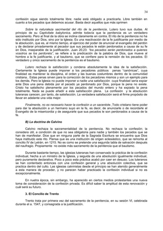 34
confesión sigue siendo totalmente libre; nadie está obligado a practicarla. Libre también en
cuanto a los pecados que debemos acusar. Basta decir aquellos que más oprimen
Sobre la naturaleza sacrmental del rito de la penitencia, Lutero tuvo sus dudas. Al
principio de su Captivitate babylonica, admite todavía que la penitencia es un verdadero
sacramento. Pero al final de la obra se inclina claramente en contra. El rito de la penitencia no ha
sido instituido por Dios, sino por la Iglesia. Es una reactivación de la fe justificante por medio de
la absolución, que es, al mismo tiempo, el ejercicio del poder de anunciar el evangelio del perdón
y de declarar privadamente al pecador que sus pecados le están perdonados a causa de su fe
en Dios, inseparable de la justificación. Juan 20,23: “los pecados serán perdonados a quienes
vosotros se los perdonéis”, se refiere a la predicación de la palabra de Dios, que mueve al
hombre a la fe justificante, y al bautismo, que se confiere para la remisión de los pecados. El
verdadero y único sacramento de la penitencia es el bautismo.
Lutero rechaza la satisfacción y condena absolutamente la idea de la satisfacción.
Ciertamente la Iglesia puede imponer a los pecadores públicos penas “canónicas”, cuya
finalidad es mantener la disciplina, el orden y las buenas costumbres dentro de la comunidad
cristiana.. Estas penas sirven para la corrección de los pecadores mismos y son un ejemplo para
los demás. Pero la Iglesia no puede imponer a nadie una satisfacción cuya finalidad sería expiar
ante Dios una pena debida por el pecado ya perdonado por Dios, porque la pena no existe.
Cristo ha satisfecho plenamente por los pecados del mundo entero y ha expiado la pena
totalmente. Nada se puede añadir a esta satisfacción plena. La confesión y la absolución
luteranas carecen, por tanto, de satisfacción. La verdadera satisfacción será el firme propósito de
llevar en adelante una vida mejor.
Finalmente, no es necesario hacer la confesión a un sacerdote. Todo cristiano tiene poder
para dar la absolución a un hermano suyo en la fe, es decir, de anunciarle o de recordarle el
Evangelio de la misericordia y de asegurarle que sus pecados le son perdonados a causa de la
fe.
B) La doctrina de Calvino
Calvino rechaza la sacramentalidad de la penitencia. No rechaza la confesión; la
considera útil, a condición de que no sea obligatoria para nadie y también los pecados que se
han de manifestar. Dice que en ninguna parte de la Sagrada Escritura se encuentra que Dios
haya instituido este rito. Piensa que es una institución de origen eclesiástico, que se remonta al
concilio IV de Letrán, en 1215. No es como se pretende una segunda tabla de salvación después
del naufragio. Propiamente no existe más sacramento de la penitencia que el bautismo.
Durante bastante tiempo, las iglesias luteranas han conservado la práctica de la confesión
individual, hecha a un ministro de la Iglesia, y seguida de una absolución igualmente individual,
pero puramente declarativa. Poco a poco esta práctica acabó por caer en desuso. Los luteranos
se han contentado entonces con una confesión general y una absolución colectiva, que se
practica dentro del culto. Las iglesias calvinistas desde el principio se han atenido generalmente
a esta manera de proceder, y no parecen haber practicado la confesión individual si no es
excepcionalmente.
En nuetra época, sin embargo, ha aparecido en ciertos medios protestantes una nueva
toma de consideración de la confesión privada. Es difícil saber la amplitud de esta renovación y
cuál será su futuro.
3. El Concilio de Trento
Trento trata por primera vez del sacramento de la penitencia, en su sesión VI, celebrada
durante el a. 1547, y consagrada a la justificación.
 