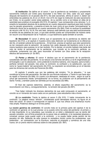 35
A) Institución: Se define en el canon 1 que la penitencia es verdadera y propiamente
sacramento instituido por Cristo para reconciliar a los fieles con Dios, cada vez que caigan
después del bautismo en el pecado (Dz 911). De este sacrameto, afirma el canon 3, deben ser
entendidas las palabras de JC en Jn 20,23. Con el fin de negar la institución de este sacramento
por Cristo, no se pueden vaciar estas palabras de su sentido como si se tratase en ellas de la
autoridad para predicar el evangelio (Dz 913). El capítulo 1 que corresponde a los cánones 1 y 3,
enseña la necesidad absoluta de la penitencia en cuanto disposición espiritual para todo hombre
que ha pecado gravemente, y presenta el texto de Juan como el que prueba “principalmente” la
institución divina de la penitencia en cuanto sacramento (Dz 894). Esto no excluye la posibilidad
de recurrir a Mt 16,19 y 18,18. Por otro lado, tampoco está definido que sea éste exclusivamente
el sentido de las palabras de Juan, ni que este sentido pueda ser comprendido de manera cierta
sin recurrir a la interpretación de la Tradición, a cuyo testimonio apela también el concilio.
B) Necesidad: El canon 2 afirma que el sacramento de la penitencia es distinto del
bautismo (Dz 912), y el capítulo 2 muestra cómo esta distinción se fundamenta en la diferencia
del rito, el carácter judicial de la penitencia... Al terminar, precisa el capítulo que este sacramento
es tan necesario para la salvación de quienes han caido después del bautismo como lo es el
mismo bautismo para quienes no lo han recibido. Por lo demás, el concilio hablará más tarde del
voto de recibir el sacramento de la penitencia, que incluido en la contrición perfecta, es
suficiente, juntamente con ella, para reconciliar al hombre con Dios antes de la recepción
efectiva del sacramento (cf Dz 897).
C) Partes y efectos: El canon 4 declara que en el sacramento de la penitencia,
considerado del lado del penitente, no se reduce a los terrores del alma y a la fe engendrada por
el Evangelio o por la absolución, como pretende la doctrina luterana, sino requiere, para la total y
perfecta remisión del pecado, tres actos: la contrición, la confesión y la satisfacción, que son
como la “quasi-materia” del sacramento (Dz 914). La expresión se encontraba ya en el decreto
para los Armenios del concilio de Florencia (Dz 699).
El capítulo 3 enseña que son las palabras del ministro: “Yo te absuelvo...” lo que
constituye la forma del sacramento. Se trata de una fórmula indicativa, y Trento lo que hace aquí
es repetir a Florencia (Dz 699). En cuanto a la afirmación, deslizada en inciso, según la cual la
virtud del sacramento reside “principalmente” en la forma, es conforme con el pensamiento de
Santo Tomás, y también podía ser admitida por los escotistas (Dz 896).
El final del capítulo determina, además, el efecto específico del sacramento: es la
reconciliación con Dios y, consiguientemente, la remisión del pecado (Dz 897).
Tras haber indicado los diversos elementos de que está compuesto el sacramento, el
concilio va a ir tomando de nuevo cada uno en particular, para estudiarlos más a fondo.
D) La contrición: Trento le dedica el canon 5 (Dz 915). Y habla únicamente de la
contrición. La palabra misma “atrición”, considerada quizá demasiado técnica, no figura en el
texto del canón. El canon 5 corresponde el capítulo 4, que nos ofrece una enseñanza mucho
más amplia. Podemos distinguir en él tres partes.
La noción genérica de contrición: El concilio trata en la primera parte del capítulo 4 de la
contrición en general, en la cual precisa: a) su puesto entre los actos del penitente: el primero y
el más importante; b) su naturaleza, que consiste en un dolor y detestación que se siente del
pecado cometido, con el firme propósito de no pecar más en adelante; c) la necesidad absoluta y
universal, porque nada puede suplir a la contrición y no puede haber jamás perdón de los
pecados sin ella. Defiende de esta manera la verdadera noción contra los protestantes, que
pretendían , en contradición con la Escritura, reducirla al propósito y comienzo de una vida
nueva, sin un previo retorno doloroso sobre la vida pasada (Dz 897).
 