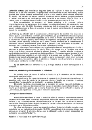 36
Contrición perfecta y su eficacia: La segunda parte del capítulo 4 habla de la contrición
perfecta. Se le da este calificativo, no porque sea necesariamente de una intensidad y pureza
grandes, sino porque procede de la caridad, que es la más perfecta de las virtudes teologales.
Por amor a Dios me pesa del pecado cometido. Posee una eficacia especial, porque proviene de
la caridad, y el hombre es justificado ya antes de recibir el sacramento. Bajo el influjo de la
caridad opera la inmediata conversión del corazón, y endereza la voluntad hacia Dios.
Esta reconciliación, sin embargo, no puede atribuirse a la contrición perfecta
independientemente del sacramento; la contrición no actúa sin el deseo del sacramento, “que
está incluido en ella” (Dz 898). Semejante inclusión es fácil de comprender, ya que no puedo
querer verdaderamente a Dios, si no quiero lo que él quiere, concretamente el sacramento,
cuando me sea posible.
La atrición y su relación con el sacramento: La tercera parte del capítulo 4 se ocupa de la
atrición que es una verdadera contrición, pero imperfecta, ya que ordinariamente está inspirada
por la consideración de la fealdad del pecado, por el temor al infierno y sus castigos. Se excluye
la voluntad de volver a pecar y lleva consigo la esperanza del perdón, es un acto bueno y
salutífero, un don de Dios y un impulso del E. Santo. Aunque impotente sin el sacramento de la
penitencia, recibido efectivamente, para llevar el pecador a la justificación, le dispone, sin
embargo, para obtener la gracia de Dios en este sacramento (Dz 898).
Hacen falta estas dos condiciones para que la atrición sea útil: la exclusión de todo afecto
voluntario al pecado y la esperanza del perdón. El concilio supone, con la Tradición, que existe
cierta forma de temor capaz de eliminar la voluntad de pecar. El concilio, además, no descarta
que la atrición puede tener otros motivos distintos del temor. En realidad, puede llamarse atrición
a toda contrición que procede de un motivo inferior a la caridad para con Dios. Por otro lado, la
detestación del pecado y la esperanza del perdón no se ve cómo pueden existir sin un comienzo
de amor de Dios. En cuanto a cómo la atrición se relaciona con el sacramento y produce el
perdón, sigue siendo una cuestión debatida.
E) La confesión: Los cánones 6 y 8 y el largo capítulo 5 están consagrados a la
confesión.
Institución, necesidad y modalidades de la confesión
La primera parte del canon 6 define la institución y la necesidad de la confesión
sacramental para la salvación.
La segunda parte del canon declara que la manera de confesarse secretamente con el
sacerdote solo, como la Iglesia la ha obsevado siempre “desde los orígenes”, y continua
observándola, “no es extraña a la institución y al precepto de Cristo”.
El concilio no afirma, sin embargo, que la confesión en secreto haya sido instituida por
Cristo, ni que sea necesaria de derecho divino, aunque la considera manifiestamente como más
natural que la confesión pública.. Lo necesario de derecho divino es la confesión en cuanto tal.
La modalidad, de si pública o secreta, es de institución eclesiástica.
La integridad de la confesión
Esta cuestión se trata en el canon 7, en el cual define el concilio la necesidad de confesar
los pecados mortales, todos y cada uno en particular, incluso los secretos, que no son conocidos
de otros, y las circunstancias que cambian la especie del pecado. Esta necesidad es llamada
nuevamente de derecho divino. Se trata de pecados “de que podemos acordarnos tras habernos
examinado con la diligencia requerida”.
Se refuta así el error de Lutero, que sostenía que la confesión de todos los pecados no es
obligatoria, por ser materialmente imposible (Dz 917). La posiblidad de la confesión íntegra está
afirmada en el canon 8, al mismo tiempo que la obligación, ésta de origen eclesiástico, de
confesarse una vez al año (Dz 918.
Razón de la necesidad de la confesión íntegra
 
