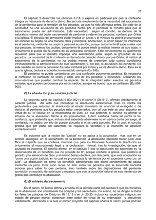 37
El capítulo 5 desarrolla los cánones 6,7,8, y explica en particular por qué la confesión
íntegra es necesaria de derecho divino. No se trata simplemente de la necesidad del sacramento
de la penitencia para la remisión de los pecados, ya que ha sido afirmada antes. Se trata de la
necesidad de una acusación de los pecados hecha por el penitente al ministro para que el
sacramento pueda ser administrado. Esta necesidad, según el concilio, se deduce de la
naturaleza misma del poder sacramental de perdonar y retener los pecados, confiado por Cristo
a la Iglesia. El ejercicio de semejante poder implica un juicio, y el ministro no podría pronunciarse
sin conocer su objeto de una manera clara y completa. Ahora bien, el único capaz de informarle
es el penitente, mediante su propia y personal acusación, porque únicamente él sabe cuáles son
sus pecados, al menos los ocultos; únicamente él puede medir la malicia interior de sus actos, y
únicamente él puede dar la prueba de su verdadera contrición. Este conocimiento es igualmente
requerido para que el ministro imponga una satisfacción justa, según la gravedad de los
pecados. La necesidad de la confesión es llamada de derecho divino, porque Cristo, al instituir el
sacramento de la penitencia, no ha podido menos de pretender todo cuanto condiciona
intrínsecamente la administración de este sacramento y, por ello, la acusación del penitente. En
este sentido es como la confesión ha sido instituida por Cristo y es de derecho divino. Esto es lo
que la Iglesia, declara el concilio, ha entendido siempre (Dz 899).
El penitente no puede contentarse con una confesión puramente genérica. Es necesaria
la confesión en particular de todos y cada uno de los pecados; y específica, aclarando las
circunstancias que pueden cambiar la especie. De la integridad están exentos los pecados
veniales, que pueden perdonarse por otros medios, aunque es bueno que se confiesen (Dz 899-
900).
F) La absolución y su carácter judicial
La segunda parte del capítulo 6 (Dz 902) y el canon 9 (Dz 919), afirman directamente el
carácter judicial del acto que constituye la absolución sacramental. Esto va contra los
protestantes que reducían la absolución al simple ministerio de anunciar el evangelio o de
declarar al penitente que los pecados están perdonados, con tal que éste se crea absuelto en
virtud de su fe fiducial en la misericordia de Dios. Lo que pretende el concilio es afirmar la
eficacia de la absolución frente a los protestantes. Lutero exaltaba hasta tal punto la fe-
confianza, que pretendía que, incluso si el sacerdote absolviese no en serio y como por juego, el
confesado no dejaba por ello de quedar absuelto si él se creía absuelto. Por lo cual, el concilio
precisa que por parte del sacerdote se requiere la seriedad y la intención de absolver
verdaderamente.
Es evidente que la noción de “judicial” no se aplica a la absolución más que en un
sentido analógico: en el sacramento de la penitencia la absolución pretende hacer justo ante
Dios al culpable que se confiesa, mientras que para los tribunales humanos la absolución es
únicamente el reconocimieto legal y la declaración formal, tras la investigación, de que el
acusado es inocente. El concilio afirma en el capítulo 6 que la absolución del sacerdote es “la
dispensación de un beneficio que no procede de él”, porque confiere la gracia, que perdona el
pecado, y la salvación de Dios; y al mismo tiempo declara, por otra parte, que esta absolución es
“como una acción judicial, en la cual es pronunciada la sentencia por el sacerdote como por un
juez”. La absolución es como un beneficio administrado con pleno conocimiento de causa
mediante un juicio. Este juicio recae no sólo sobre los pecados que el sacerdote necesita
conocer para saber lo que perdona, sino también sobre las disposiciones del penitente
(contrición y propósito de satisfacer o reparar), que son la condición natural de esta sentencia de
gracia que constituye la absolución.
G) El ministro del sacramento
En el canon 10 Trento define y enseña en la primera parte del capítulo 6 que los ministros
de la absolución son únicamente los obispos y los sacerdotes. En efecto, no se dirigen a todos
los fieles las palabras de Cristo en Mt 18,18 y en Jn 20,23. Incluso los sacerdotes indignos, en
estado de pecado mortal, conservan este poder en virtud de su ordenación y absuelven
válidamente, afirmación a la cual el primer proyecto del capítulo añadía la razón: jamás podrían
 