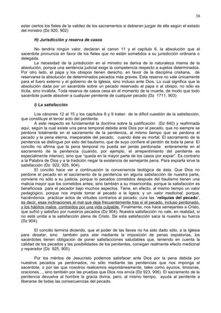 38
estar ciertos los fieles de la validez de los sacramentos si debieran juzgar de ella según el estado
del ministro (Dz 920, 902)
H) Jurisdicción y reserva de casos
No tendría ningún valor, declaran el canon 11 y el capítulo 6, la absolución que el
sacerdote pronuncia en favor de los fieles que no están sometidos a su jurisdicción ordinaria o
delegada.
La necesidad de la jurisdicción en el ministro se deriva de la naturaleza misma de la
absolución, porque una sentencia judicial exige la competencia respecto a sujetos determinados.
Por otro lado, el papa y los obispos tienen derecho, en favor de la disciplina cristiana, de
reservarse la absolución de determinados pecados más graves. Esta reserva no vale únicamente
para el fuero externo y el gobierno de la Iglesia, sino incluso ante Dios. Lo cual significa que la
absolución dada por un sacerdote sobre un pecado reservado al papa o al obispo, no sólo es
ilícita, sino inválida. Toda reserva de casos cesa en el momento de la muerte, de modo que todo
sacerdote puede absolver a cualquier penitente de cualquier pecado (Dz 1711; 903)
I) La satisfacción
Los cánones 12 al 15 y los capítulos 8 y 9 tratan de la díficil cuestión de la satisfacción,
que constituye el tercer acto del penitente.
A este respecto es fundamental la doctrina sobre la justificación (Dz 840) y reafirmada
aquí, según la cual existe una pena temporal debida ante Dios por el pecado, que no siempre se
perdona totalmente en el sacramento de la penitencia, al mismo tiempo que se perdona el
pecado y la pena eterna, inseparable del pecado, cuando éste es mortal. El sacramento de la
penitencia se distingue por esto del bautismo, que de suyo confiere el perdón de toda la pena El
concilio no afirma que la pena temporal no pueda ser jamás perdonada enteramente en el
sacramento de la penitencia (cuando, por ejemplo, el arrepentimiento del penitente es
especialmente intenso), sino que “queda en la mayor parte de los casos por expiar”. Es contrario
a la Palabra de Dios y a la tradición negar la existencia de semejante pena. Para expiarla sirve la
satisfacción (Dz 922, 925, 904).
El concilio hace ver a continuación la conveniencia teológica de ésta. Que Dios no
perdone el pecado en el sacramento de la penitencia sin alguna satisfacción de nuestra parte,
conviene no sólo a su justicia, porque lo pecados cometidos después del bautismo tienen una
malicia mayor que los cometidos antes; sino también a su misericordia, porque la satisfacción es
beneficiosa para el pecador bajo muchos aspectos. Tiene, en efecto, al mismo tiempo un valor
pedagógico, porque nos impide tomar el pecado a la ligera; y un valor medicinal, porque,
haciéndonos practicar actos de virtudes contrarios al pecado; cura las “reliquias del pecado”,
es decir, esas inclinaciones al mal que deja frecuentemente tras sí el pecado, incluso perdonado,
y los hábitos malos contraídos por una vida culpable. Finalmente, nos hace semejantes a Cristo,
que sufrió y satisfizo por nuestros pecados (Dz 904). Nuestra satisfacción no vale, en realidad, si
no está unida a la satisfacción plena de Cristo. De esta satisfacción saca la nuestra su fuerza
(Dz 904).
El concilio termina diciendo, que el poder de las llaves no ha sido dado sólo, a la Iglesia
para desatar, sino también para atar mediante la imposición de penas expiatorias, los
sacerdotes tienen obligación de poner satisfacciones saludables que, teniendo en cuenta la
calidad de los pecados y las posibilidades de los penitentes, consigan realmente efecto medicinal
y reparador (Dz 925, 905).
Por los méritos de Jesucristo podemos satisfacer ante Dios por la pena debida por
nuestros pecados ya perdonados, no sólo mediante las penitencias que nos imponga el
sacerdote, o por las que nosotros realicemos espontáneamente, tales como ayunos, limosnas,
oraciones..., sino también por las pruebas que Dios nos envía (Dz 923, 906). El sacramento de la
penitencia devuelve al hombre la gracia divina, pero, al mismo tiempo, ayuda al penitente a
liberarse de todas las consecuencias del pecado.
 