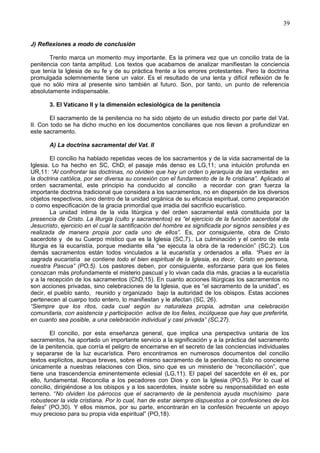 39
J) Reflexiones a modo de conclusión
Trento marca un momento muy importante. Es la primera vez que un concilio trata de la
penitencia con tanta amplitud. Los textos que acabamos de analizar manifiestan la conciencia
que tenía la Iglesia de su fe y de su práctica frente a los errores protestantes. Pero la doctrina
promulgada solemnemente tiene un valor. Es el resultado de una lenta y difícil reflexión de fe
que no sólo mira al presente sino también al futuro. Son, por tanto, un punto de referencia
absolutamente indispensable.
3. El Vaticano II y la dimensión eclesiológica de la penitencia
El sacramento de la penitencia no ha sido objeto de un estudio directo por parte del Vat.
II. Con todo se ha dicho mucho en los documentos conciliares que nos llevan a profundizar en
este sacramento.
A) La doctrina sacramental del Vat. II
El concilio ha hablado repetidas veces de los sacramentos y de la vida sacramental de la
Iglesia. Lo ha hecho en SC, ChD; el pasaje más denso es LG,11; una intuición profunda en
UR,11: “Al confrontar las doctrinas, no olviden que hay un orden o jerarquía de las verdades en
la doctrina católica, por ser diversa su conexión con el fundamento de la fe cristiana”. Aplicado al
orden sacramental, este principio ha conducido al concilio a recordar con gran fuerza la
importante doctrina tradicional que considera a los sacramentos, no en dispersión de los diversos
objetos respectivos, sino dentro de la unidad orgánica de su eficacia espiritual, como preparación
o como especificación de la gracia primordial que irradia del sacrificio eucarístico.
La unidad íntima de la vida litúrgica y del orden sacramental está constituida por la
presencia de Cristo. La liturgia (culto y sacramentos) es “el ejercicio de la función sacerdotal de
Jesucristo, ejercicio en el cual la santificación del hombre es significada por signos sensibles y es
realizada de manera propia por cada uno de ellos”. Es, por consiguiente, obra de Cristo
sacerdote y de su Cuerpo místico que es la Iglesia (SC,7).. La culminación y el centro de esta
liturgia es la eucaristía, porque mediante ella “se ejecuta la obra de la redención” (SC,2). Los
demás sacramentos están todos vinculados a la eucaristía y ordenados a ella. “Pues en la
sagrada eucaristía se contiene todo el bien espiritual de la Iglesia, es decir, Cristo en persona,
nuestra Pascua” (PO,5). Los pastores deben, por consiguiente, esforzarse para que los fieles
conozcan más profundamente el misterio pascual y lo vivan cada día más, gracias a la eucaristía
y a la recepción de los sacramentos (ChD,15). En cuanto acciones litúrgicas los sacramentos no
son acciones privadas, sino celebraciones de la Iglesia, que es “el sacramento de la unidad”, es
decir, el pueblo santo, reunido y organizado bajo la autoridad de los obispos. Estas acciones
pertenecen al cuerpo todo entero, lo manifiestan y le afectan (SC, 26).
“Siempre que los ritos, cada cual según su naturaleza propia, admitan una celebración
comunitaria, con asistencia y participación activa de los fieles, incúlquese que hay que preferirla,
en cuanto sea posible, a una celebración individual y casi privada” (SC,27).
El concilio, por esta enseñanza general, que implica una perspectiva unitaria de los
sacramentos, ha aportado un importante servicio a la significación y a la práctica del sacramento
de la penitencia, que corría el peligro de encerrarse en el secreto de las conciencias individuales
y separarse de la luz eucarística. Pero encontramos en numerosos documentos del concilio
textos explícitos, aunque breves, sobre el mismo sacramento de la penitencia. Esto no concierne
únicamente a nuestras relaciones con Dios, sino que es un ministerio de “reconciliación”, que
tiene una trascendencia eminentemente eclesial (LG,11). El papel del sacerdote en él es, por
ello, fundamental. Reconcilia a los pecadores con Dios y con la Iglesia (PO,5). Por lo cual el
concilio, dirigiéndose a los obispos y a los sacerdotes, insiste sobre su responsabilidad en este
terreno. “No olviden los párrocos que el sacramento de la penitencia ayuda muchísimo para
robustecer la vida cristiana. Por lo cual, han de estar siempre dispuestos a oir confesiones de los
fieles” (PO,30). Y ellos mismos, por su parte, encontrarán en la confesión frecuente un apoyo
muy precioso para su propia vida espiritual” (PO,18).
 