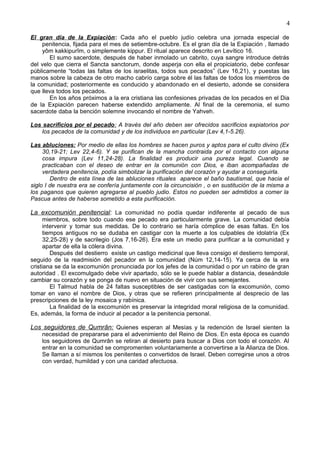 4
El gran día de la Expiación: Cada año el pueblo judío celebra una jornada especial de
penitencia, fijada para el mes de setiembre-octubre. Es el gran día de la Expiación , llamado
yôm kakkipurîm, o simplemente kippur. El ritual aparece descrito en Levítico 16.
El sumo sacerdote, después de haber inmolado un cabrito, cuya sangre introduce detrás
del velo que cierra el Sancta sanctorum, donde asperja con ella el propiciatorio, debe confesar
públicamente “todas las faltas de los israelitas, todos sus pecados” (Lev 16,21), y puestas las
manos sobre la cabeza de otro macho cabrío carga sobre él las faltas de todos los miembros de
la comunidad; posteriormente es conducido y abandonado en el desierto, adonde se considera
que lleva todos los pecados.
En los años próximos a la era cristiana las confesiones privadas de los pecados en el Dia
de la Expiación parecen haberse extendido ampliamente. Al final de la ceremonia, el sumo
sacerdote daba la bención solemne invocando el nombre de Yahveh.
Los sacrificios por el pecado: A través del año deben ser ofrecidos sacrificios expiatorios por
los pecados de la comunidad y de los individuos en particular (Lev 4,1-5.26).
Las abluciones: Por medio de ellas los hombres se hacen puros y aptos para el culto divino (Ex
30,19-21; Lev 22,4-6). Y se purifican de la mancha contraida por el contacto con alguna
cosa impura (Lev 11,24-28). La finalidad es producir una pureza legal. Cuando se
practicaban con el deseo de entrar en la comunión con Dios, e iban acompañadas de
verdadera penitencia, podía simbolizar la purificación del corazón y ayudar a conseguirla.
Dentro de esta línea de las abluciones rituales aparece el baño bautismal, que hacia el
siglo I de nuestra era se confería juntamente con la circuncisión , o en sustitución de la misma a
los paganos que quieren agregarse al pueblo judio. Estos no pueden ser admitidos a comer la
Pascua antes de haberse sometido a esta purificación.
La excomunión penitencial: La comunidad no podía quedar indiferente al pecado de sus
miembros, sobre todo cuando ese pecado era particularmente grave. La comunidad debía
intervenir y tomar sus medidas. De lo contrario se haría cómplice de esas faltas. En los
tiempos antiguos no se dudaba en castigar con la muerte a los culpables de idolatría (Ex
32,25-28) y de sacrilegio (Jos 7,16-26). Era este un medio para purificar a la comunidad y
apartar de ella la cólera divina.
Después del destierro existe un castigo medicinal que lleva consigo el destierro temporal,
seguido de la readmisión del pecador en la comunidad (Núm 12,14-15). Ya cerca de la era
cristiana se da la excomunión pronunciada por los jefes de la comunidad o por un rabino de gran
autoridad . El excomulgado debe vivir apartado, sólo se le puede hablar a distancia, deseándole
cambiar su corazón y se ponga de nuevo en situación de vivir con sus semejantes.
El Talmud habla de 24 faltas susceptibles de ser castigadas con la excomunión, como
tomar en vano el nombre de Dios, y otras que se refieren principalmente al desprecio de las
prescripciones de la ley mosaica y rabínica.
La finalidad de la excomunión es preservar la integridad moral religiosa de la comunidad.
Es, además, la forma de inducir al pecador a la penitencia personal.
Los seguidores de Qumrân: Quienes esperan al Mesías y la redención de Israel sienten la
necesidad de prepararse para el advenimiento del Reino de Dios. En esta época es cuando
los seguidores de Qumrân se retiran al desierto para buscar a Dios con todo el corazón. Al
entrar en la comunidad se compromenten voluntariamente a convertirse a la Alianza de Dios.
Se llaman a sí mismos los penitentes o convertidos de Israel. Deben corregirse unos a otros
con verdad, humildad y con una caridad afectuosa.
 