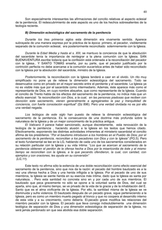 40
Son especialmente interesantes las afirmaciones del concilio relativas al aspecto eclesial
de la penitencia. El redescubrimiento de este aspecto es uno de los hechos sobresalientes de la
teología reciente.
B) Dimensión eclesiológica del sacramento de la penitencia
Durante los tres primeros siglos esta dimensión era vivamente sentida. Aparece
subrayada de una manera expresa por la práctica de la época: primero, el pecador, visiblemente
separado de la comunión eclesial, era posteriormente reconciliado solemnemente con la Iglesia.
Durante la Edad Media y hasta el s. XIII, se mantuvo la conciencia de que la absolución
del sacerdote tenía la importancia de reintegrar a la plena comunión con la Iglesia. SAN
BUENAVENTURA escribe todavía que la confesión está ordenada a la reconciliación del pecador
con la Iglesa.. Y SANTO TOMÁS enseña, por su parte, que el pecador justificado por la
contrición perfecta no debe acercarse a la comunión eucarística antes de haber sido reconciliado
con la Iglesia por la absolución del sacerdote, ministro de la Iglesia.
Posteriormente, la reconciliación con la Iglesia tenderá a caer en el olvido. Un rito muy
simplificado no pone ya de relieve la dimensión eclesiológica del sacramento. Todo se
desenvuelve como en privado en el mayor secreto entre el penitente y el sacerdote. La Iglesia ya
no es visible más que por el sacerdote como intermediario. Además, éste aparece más como el
representante de Dios, en cuyo nombre absuelve, que como representante de la Iglesia. Cuando
el concilio de Trento habla de los efectos del sacramento de la penitencia, no indica más que un
efecto esencial: “la reconciliación con Dios, a la cual, en las personas piadosas que reciben con
devoción este sacramento, vienen generalmente a agregárseles la paz y tranquilidad de
conciencia, con fuerte consolación espiritual” (Dz 896). Pero una verdad olvidada no es por ello
una verdad negada.
Los teólogos de este siglo han puesto de relieve la dimensión eclesiológica del
sacramento de la penitencia. Es la consecuencia de una doctrina más profunda sobre la
naturaleza de la Iglesia y de un mejor conocimiento de la práctica antigua.
El Vaticano II parece haber sancionado, aunque discretamente, esta renovación de la
teología de la penitencia , haciendo alusión a la Iglesia en los textos que hemos citado.
Efectivamente, exponiendo las distintas actividades inherentes al ministerio sacerdotal el concilio
afirma de los presbíteros: “Por el bautismo introducen a los hombres en el Pueblo de Dios; por el
sacramento de la penitencia, reconcilian a los pecadores con Dios y con la Iglesia” (PO,5). Pero
el texto fundamental se lee en la LG, hablando de cada uno de los sacramentos considerados en
su relación particular con la Iglesia y su vida íntima: “Los que se acercan al sacramento de la
penitencia obtienen el perdón de la ofensa hecha a Dios por la misericordia de éste y al mismo
tiempo se reconcilian con la Iglesia, a la que pecando ofendieron, la cual, con caridad, con
ejemplos y con oraciones, les ayuda en su conversión”
(LG,11).
Este texto no afirma sólo la exitencia de una doble reconciliación como efecto esencial del
sacramento de la penitencia, sino que nos da la razón: el pecado del hombre bautizado es a la
vez una ofensa hecha a Dios y una herida infligida a la Iglesia. Por el pecado de uno de sus
miembros, la Iglesia se siente herida en su esencia más íntima, dado que la Iglesia es santa por
naturaleza. . Pero esta santidad no concreta sino en y por cada uno de sus miembros. El
bautizado que peca gravemente no sólo se opone a la voluntad santa de Dios, del cual se
aparta, sino que, al mismo tiempo, se ve privado de la vida de la gracia y de la inhabitación del E.
Santo que es el alma vivificante de la Iglesia. Por ello, la santidad misma de la Iglesia se ve
disminuida y sufre violencia. El bautizado después de un pecado grave, sigue perteneciendo a la
Iglesia, pero es como un miembro muerto pegado al tronco y que no coopera al desarrollo interno
de esta vida y a su crecimiento, como debería. El.pecado grave modifica las relaciones del
miembro pecador con la Iglesia. El pecado que lleva consigo indisolublemente una dimensión
teológica de separación de Dios y una dimensión eclesiológica de separación de la Iglesia, no
será jamás perdonado sin que sea abolida esa doble separación.
 