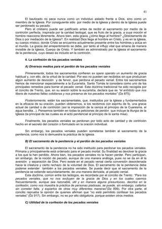 41
El bautizado no peca nunca como un individuo aislado frente a Dios, sino como un
miembro de la Iglesia. Por consiguiente sólo por medio de la Iglesia y dentro de la Iglesia puede
ser perdonado su pecado.
Pero el cristiano puede ser justificado antes de recibir el sacramento por medio de la
contrición perfecta, inspirada por la caridad teologal, que es fruto de la gracia, a cuya moción el
hombre reacciona libremente. Ahora bien, esta gracia ¿cómo llega al hombre? ¿Directamente de
Dios o por mediación de la Iglesia?. En realidad Dios llega al hombre en Cristo, y es en la Iglesia,
su cuerpo místico, donde Cristo se encuentra actualmente presente entre los hombres y actúa en
el mundo. La gracia del arrepentimiento se debe, por tanto al influjo vital que emana de manera
invisible de la Iglesia, Cuerpo de Cristo. Y también es administrado por la Iglesia el sacramento
de la penitencia, cuyo deseo es incluido en la contrición.
4. La confesión de los pecados veniales
A) Diversos medios para el perdón de los pecados veniales
Primeramente, todos los sacramentos confieren ex opere operato un aumento de gracia
habitual y, con ello, de la virtud de la caridad. Por eso no pueden ser recibidos sin que produzcan
algún aumento de devoción y de fervor, que perdona el pecado venial. Entre los sacramentos
hemos de mencionar especialmente a la Eucaristía. Santo Tomás la considera como uno de los
principales remedios para borrar el pecado venial. Esta doctrina tradicional ha sido recogida por
el concilio de Trento, que, en su sesión sobre la eucaristía, declara que es “el antídoto que nos
libera de nuestras faltas cotidianas y nos preserva de los pecados mortales” (Dz 875).
Posteriormente, están los sacramentales, que, instituidos por la Iglesia y fundamentados
en la eficacia de su oración, pueden obtenernos, si los recibimos con espíritu de fe, una gracia
actual de caridad o de contrición (así la imposición de la ceniza al principio de la Cuaresma, el
agua bendita...). Pensemos también en todas la peticiones de perdón que incluye la liturgia de la
Iglesia (la principal de las cuales es el acto penitencial al principio de la santa misa).
Finalmente, los pecados veniales se perdonan por todo acto de caridad y de contrición
hecho en el secreto del corazón o formulado en la oración individual.
Sin embargo, los pecados veniales pueden someterse también al sacramento de la
penitencia, como nos lo demuestra la práctica de la Iglesia.
B) El sacramento de la penitencia y el perdón de los pecados veniales
El sacramento de la penitencia no ha sido instituido para perdonar los pecados veniales.
Primaria y principalmente está ordenado para el pecado mortal. Su finalidad es devolver la gracia
a los que la han perdido. Ahora bien, los pecados veniales no la hacen perder. Pero participan,
sin embargo, de la noción de pecado, aunque de una manera análoga, pues no se da en él la
aversión y separación de Dios. Pero existe en el pecado venial cierta conversión desordenada
hacia la creatura y cierto rechazo de la voluntad de Dios. El sacramento de la penitencia debe
poderse extender también a los pecados veniales. Se puede decir que el sacramento de la
penitencia se extiende secundariamente, de una manera derivada, al pecado venial.
Esta doctrina, común entre los teólogos, es recordada por el concilio de Trento: “Para los
pecados veniales, que no nos excluyen de la gracia de Dios y en los cuales caemos
frecuentemente, aunque sea razonable, útil y en manera alguna presuntuoso, decirlos en la
confesión, como nos muestra la práctica de personas piadosas, se puede, sin embargo, callarlos
sin cometer falta, y expiarlos de otras muy diferentes maneras”(Dz 899). Por otra parte, el
concilio reprueba la opinión de quienes afirman que “no está permitido confesar los pecados
veniales” (Dz 917). Sin embargo, no es por ello obligatoria, porque existen otros medios.
C) Utilidad de la confesión de los pecados veniales
 
