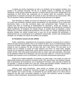 42
La Iglesia da mucha importancia no sólo a la confesión de los pecados veniales, sino
también a la confesión frecuente. Pio XII, en la Mystici corporis, la defiende con especial
insistencia, contra quienes desearían disminuir su estima entre el clero joven. Dirigiéndose a los
sacerdotes el Vat.II afirma que “preparada con el examen diario de conciencia, favorece
grandemente la necesaria conversión del corazón al amor del Padre de las misericordias” (PO,
18). Es necesario intentar comprender en este punto el pensamiento de la Iglesia.
Para demostrar su utilidad, se recurre con frecuencia a dos razones: La primera se funda
en el valor que semejante confesión aporta normalmente a la vida espiritual. Es un medio para
examinarse mejor, y, con ello, conocerse mejor, para comportarse mejor. También es una
ocasión para abrir su conciencia al representante de Jesucristo y recibir sus consejos. La
segunda razón se basa en los efectos que produce el sacramento de la penitencia: aumenta la
gracia santificante, se fortalecen las virtudes infusas, la caridad actual se despierta y activa.
Además hay un efecto medicinal del sacramento. Por otro lado, los, “restos” psicológicos de los
pecados veniales van siendo curados poco a poco por el uso reiterado del sacramento, y
especialmente por el cumplimiento de la satisfacción sacramental, cuando está acertadamente
escogida y es cumplida con espíritu de caridad y de corregirse.
D) Verdaderas razones de esta utilidad
Puedo, ciertamente, arrepentirme de mis pecados veniales en el secreto de mi corazón y
obtener de esta manera el perdón. Pero si me confieso de ellos doy a mi arrepentimiento interior
una forma concreta, visible y audible, adquiero mayor conciencia de él y crece y se fortifica en la
medida en que se expresa. Por ello, se hace más real y más intenso. Por otra parte, en el
hombre que se confiesa, la acción de Cristo adquiere una forma, en cierto modo, tangible.
Cuando yo me arrepiento interiormente, puedo pensar siempre que a mi contrición responde el
perdón de Dios. Pero este perdón permanece para mí oculto. Aquí está expresado y formulado
en las palabras mismas de la absolución, que se pronuncian sobre mí. Y así me veo forzado a
constatar que el perdón no es un sentimiento, sino una gracia estrictamente sobrenatural.
Existen otros medios eclesiales, la eucaristia, en primer lugar, a los cuales va unida una
determinada eficacia para perdonar el pecado venial. Pero éstos tienen otra finalidad principal.
Sólo el sacramento de la penitencia, por su significación intrínseca, está ordenado al perdón de
los pecados. Y cuando se repite una y otra vez, incluso para pecados veniales, mantiene en el
cristiano el sentido del pecado y de su condición personal de pecador.
Además, quien peca venialmente sigue siendo un miembro vivo de la Iglesia. Sin
embargo sus pecados veniales son “manchas y arrugas” de la Iglesia como dice San Pablo (Ef
5,27). Impiden que el amor de Dios, se desarrolle de uina manera plena en él. Ahora bien la
reparación de este daño comunitario adquiere su forma más expresiva cuando el pecador
confiesa su falta al sacerdorte, representante de la Iglesia.
 