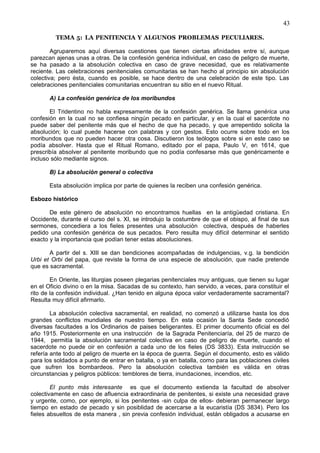 43
TEMA 5: LA PENITENCIA Y ALGUNOS PROBLEMAS PECULIARES.
Agruparemos aquí diversas cuestiones que tienen ciertas afinidades entre sí, aunque
parezcan ajenas unas a otras. De la confesión genérica individual, en caso de peligro de muerte,
se ha pasado a la absolución colectiva en caso de grave necesidad, que es relativamente
reciente. Las celebraciones penitenciales comunitarias se han hecho al principio sin absolución
colectiva; pero ésta, cuando es posible, se hace dentro de una celebración de este tipo. Las
celebraciones penitenciales comunitarias encuentran su sitio en el nuevo Ritual.
A) La confesión genérica de los moribundos
El Tridentino no habla expresamente de la confesión genérica. Se llama genérica una
confesión en la cual no se confiesa ningún pecado en particular, y en la cual el sacerdote no
puede saber del penitente más que el hecho de que ha pecado, y que arrepentido solicita la
absolución; lo cual puede hacerse con palabras y con gestos. Esto ocurre sobre todo en los
moribundos que no pueden hacer otra cosa. Discutieron los teólogos sobre si en este caso se
podía absolver. Hasta que el Ritual Romano, editado por el papa, Paulo V, en 1614, que
prescribía absolver al penitente moribundo que no podía confesarse más que genéricamente e
incluso sólo mediante signos.
B) La absolución general o colectiva
Esta absolución implica por parte de quienes la reciben una confesión genérica.
Esbozo histórico
De este género de absolución no encontramos huellas en la antigüedad cristiana. En
Occidente, durante el curso del s. XI, se introdujo la costumbre de que el obispo, al final de sus
sermones, concediera a los fieles presentes una absolución colectiva, después de haberles
pedido una confesión genérica de sus pecados. Pero resulta muy difícil determinar el sentido
exacto y la importancia que podían tener estas absoluciones.
A partir del s. XIII se dan bendiciones acompañadas de indulgencias, v.g. la bendición
Urbi et Orbi del papa, que reviste la forma de una especie de absolución, que nadie pretende
que es sacramental.
En Oriente, las liturgias poseen plegarias penitenciales muy antiguas, que tienen su lugar
en el Oficio divino o en la misa. Sacadas de su contexto, han servido, a veces, para constituir el
rito de la confesión individual. ¿Han tenido en alguna época valor verdaderamente sacramental?
Resulta muy difícil afirmarlo.
La absolución colectiva sacramental, en realidad, no comenzó a utilizarse hasta los dos
grandes conflictos mundiales de nuestro tiempo. En esta ocasión la Santa Sede concedió
diversas facultades a los Ordinarios de paises beligerantes. El primer documento oficial es del
año 1915. Posteriormente en una instrucción de la Sagrada Penitenciaría, del 25 de marzo de
1944, permitía la absolución sacramental colectiva en caso de peligro de muerte, cuando el
sacerdote no puede oir en confesión a cada uno de los fieles (DS 3833). Esta instrucción se
refería ante todo al peligro de muerte en la época de guerra. Según el documento, esto es válido
para los soldados a punto de entrar en batalla, o ya en batalla, como para las poblaciones civiles
que sufren los bombardeos. Pero la absolución colectiva también es válida en otras
circunstancias y peligros públicos: temblores de tierra, inundaciones, incendios, etc.
El punto más interesante es que el documento extienda la facultad de absolver
colectivamente en caso de afluencia extraordinaria de penitentes, si existe una necesidad grave
y urgente, como, por ejemplo, si los penitentes -sin culpa de ellos- debieran permanecer largo
tiempo en estado de pecado y sin posiblidad de acercarse a la eucaristía (DS 3834). Pero los
fieles absueltos de esta manera , sin previa confesión individual, están obligados a acusarse en
 