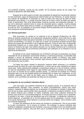44
una confesión posterior, cuando les sea posible, de los pecados graves de los cuales han
recibido la absolución (DS 3835-3836).
Después de la última guerra mundial, esta posibilidad de absolución sacramental colectiva
ha sido practicada, según las disposiciones determinadas por los Ordinarios, en ciertas regiones
que carecen de sacerdotes. El sacerdote no visita el mismo sitio más que de tarde en tarde,
permanece poco tiempo, y no puede escuchar antes de la misa a todos los fieles que desean
recibir el sacramento. Pero ante determinadas iniciativas privadas que pretendían extender el
uso de la absolución colectiva fuera de casos de necesidad grave y urgente, muchos obispos
interrogaron a la Santa Sede sobre la cuestión. La Congragación para la Doctrina de la Fe, el 16
de junio de 1972, ha publicado un documento titulado Normas pastorales para la administración
de la absolución sacramental general.
Las “Normas pastorales”
Este documento no cambia en la sustancia al de la Sagrada Penitenciaría de 1944.
Afirma el carácter extraordinario de la absolución sacramental colectiva. No es lícita sino en caso
de grave necesidad. Existe esta grave necesidad: a) Si hay penuria de confesores; b) si hay gran
número de penitentes; c) si éstos, sin culpa por su parte, se encuentran privados durante largo
tiempo de la gracia del sacramento o de la sagrada comunión. Fuera de este caso, la absolución
sacramental colectiva es un grave abuso. No se afirma, sin embargo, que sea inválida. Se
reserva al Ordinario del lugar, tras haberlo discutido con los demás miembros de la Conferencia
episcopal, el juicio sobre las circunstancias particulares que justifiquen en su diócesis el uso de
esta forma de absolución.
Si además de los casos establecidos por el Ordinario del lugar se presentase una grave
necesidad de dar la absolución sacramental colectiva a numerosas personas, el sacerdote está
obligado a recurrir de antemano, siempre que esto fuese posible, al Ordnario, para poder
lícitamente dar esta absolución. De lo contrario, debe informar lo más pronto posible al Ordinario
de la absolución que ha dado.
Los fieles que hayan recibido la absolución colectiva deben acercarse a la confesión
auricular antes de recibir de nuevo esta absolución, a menos que se vean impedidos por alguna
causa justa.. Están estrictamente obligados a presentarse antes de un año al confesor, excepto
en caso de imposibilidad moral. Sigue en vigor también para ellos el precepto de confesar una
vez al año, en privado de sus propios pecados graves.. La intención de confesar en el tiempo
prescripto cada uno de los pecados graves que actualmente no hayan sido confesados, es una
condición requerida, por parte de los fieles, para la validez de la absolución sacramental
colectiva, de lo cual deben ser advertidos los fieles por los sacerdotes.
La obligación de una confesión individual ulterior
¿Por qué exigir una confesión individual de los pecados graves, si el penitente está ya
verdaderamente absuelto? Esta confesión, se afirma frecuentemente, servirá para hacer
madurar, mediante el diálogo pastoral con el sacerdote. El penitente ha recibido la absolución,
pero tal vez le queda, para el perdón pleno del pecado, la reparación de alguna injusticia, tomar
los medios eficaces para combatir un hábito inveterado, para evitar ocasiones próximas de
pecado, para poner fin a una amistad peligrosa...El impulso que da el contacto con un sacerdote,
le ayudará a ver claro, a tomar las decisiones que se le impongan. La absolución colectiva no
intenta dispensar al sacerdote de su función pastoral para con los pecadores, ni privar a éstos
de la ayuda espiritual que tienen derecho a encontrar dentro de la Iglesia.. De lo contrario, sería
una invención desastrosa.
La razón que acabamos de dar merece ser tomada en consideración. Pero lo que prueba
es la gran conveniencia de un recurso al confesor. Sin embargo no parece suficiente para
justificar la obligación universal de esta confesión y que se la considere como una condición para
recibir la absolución colectiva. Hay que decir que la verdadera razón no es de orden pastoral,
 