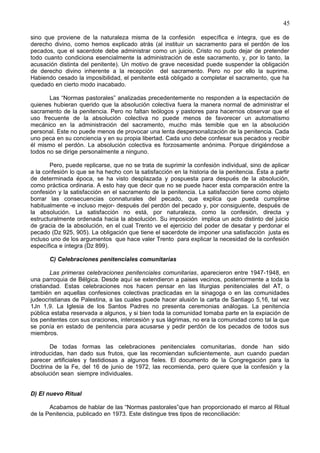 45
sino que proviene de la naturaleza misma de la confesión específica e íntegra, que es de
derecho divino, como hemos explicado atrás (al instituir un sacramento para el perdón de los
pecados, que el sacerdote debe administrar como un juicio, Cristo no pudo dejar de pretender
todo cuanto condiciona esencialmente la administración de este sacramento, y, por lo tanto, la
acusación distinta del penitente). Un motivo de grave necesidad puede suspender la obligación
de derecho divino inherente a la recepción del sacramento. Pero no por ello la suprime.
Habiendo cesado la imposibilidad, el penitente está obligado a completar el sacramento, que ha
quedado en cierto modo inacabado.
Las “Normas pastorales” analizadas precedentemente no responden a la espectación de
quienes hubieran querido que la absolución colectiva fuera la manera normal de administrar el
sacramento de la penitencia. Pero no faltan teólogos y pastores para hacernos observar que el
uso frecuente de la absolución colectiva no puede menos de favorecer un automatismo
mecánico en la administración del sacramento, mucho más temible que en la absolución
personal. Este no puede menos de provocar una lenta despersonalización de la penitencia. Cada
uno peca en su conciencia y en su propia libertad. Cada uno debe confesar sus pecados y recibir
él mismo el perdón. La absolución colectiva es forzosamente anónima. Porque dirigiéndose a
todos no se dirige personalmente a ninguno.
Pero, puede replicarse, que no se trata de suprimir la confesión individual, sino de aplicar
a la confesión lo que se ha hecho con la satisfacción en la historia de la penitencia. Ésta a partir
de determinada época, se ha visto desplazada y pospuesta para después de la absolución,
como práctica ordinaria. A esto hay que decir que no se puede hacer esta comparación entre la
confesión y la satisfacción en el sacramento de la penitencia. La satisfacción tiene como objeto
borrar las consecuencias connaturales del pecado, que explica que pueda cumplirse
habitualmente -e incluso mejor- después del perdón del pecado y, por consiguiente, después de
la absolución. La satisfacción no está, por naturaleza, como la confesión, directa y
estructuralmente ordenada hacia la absolución. Su imposición implica un acto distinto del juicio
de gracia de la absolución, en el cual Trento ve el ejercicio del poder de desatar y perdonar el
pecado (Dz 925, 905). La obligación que tiene el sacerdote de imponer una satisfacción justa es
incluso uno de los argumentos que hace valer Trento para explicar la necesidad de la confesión
específica e íntegra (Dz 899).
C) Celebraciones penitenciales comunitarias
Las primeras celebraciones penitenciales comunitarias, aparecieron entre 1947-1948, en
una parroquia de Bélgica. Desde aquí se extendieron a paises vecinos, posteriormente a toda la
cristiandad. Estas celebraciones nos hacen pensar en las liturgias penitenciales del AT, o
también en aquellas confesiones colectivas practicadas en la sinagoga o en las comunidades
judeocristianas de Palestina, a las cuales puede hacer alusión la carta de Santiago 5,16, tal vez
1Jn 1,9. La Iglesia de los Santos Padres no presenta ceremonias análogas. La penitencia
pública estaba reservada a algunos, y si bien toda la comunidad tomaba parte en la expiación de
los penitentes con sus oraciones, intercesión y sus lágrimas, no era la comunidad como tal la que
se ponía en estado de penitencia para acusarse y pedir perdón de los pecados de todos sus
miembros.
De todas formas las celebraciones penitenciales comunitarias, donde han sido
introducidas, han dado sus frutos, que las recomiendan suficientemente, aun cuando puedan
parecer artificiales y fastidiosas a algunos fieles. El documento de la Congregación para la
Doctrina de la Fe, del 16 de junio de 1972, las recomienda, pero quiere que la confesión y la
absolución sean siempre individuales.
D) El nuevo Ritual
Acabamos de hablar de las “Normas pastorales”que han proporcionado el marco al Ritual
de la Penitencia, publicado en 1973. Este distingue tres tipos de reconciliación:
 