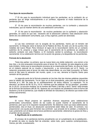 46
Tres tipos de reconciliación
1º El rito para la reconciliación individual para los penitentes: es la confesión de un
penitente que se dirige individualmente a un confesor, siguiendo el modo tradicional de la
penitencia privada.
2º El rito para la reconciliación de muchos penitentes, con la confesión y absolución
individuales, que se insertan dentro de una celebración comunitaria.
3º El rito para la reconciliación de muchos penitentes con la confesión y absolución
generales, en casos en que sea necesario dar la absolución colectiva. Esta absolución entra
dentro de una celebración comunitaria, que, si hay urgencia, podrá ser abreviada.
Estructura
a) Las tres comienzan con la acogida de los penitentes, hecha por el ministro del
sacramento. b) Después viene la lectura de la Palabra de Dios. Es este uno de los puntos más
notables del nuevo Ritual. Para introducir el signo de la reconciliación dentro de un contexto
auténtico de fe, propone y exige incluso que el sacramento de la penitencia se celebre en
estrecho contacto con esta Palabra. c) El momento central lo constituye la reconciliación
sacramental. d) La celebración termina con la acción de gracias y la despedida de los penitentes.
Fórmula de la absolución
Tiene dos partes: La primera, que es nueva tiene una doble redacción, una común a los
tres ritos, y la otra propuesta únicamente para el tercer rito. El carácter de esta plegaria es ante
todo trinitario. Indica que la reconciliación proviene de la misericordia del Padre, es obra de Cristo
en el misterio pascual de su muerte y resurrección, y es comunicada por el E. Santo. La
redacción propuesta para el tercer rito está más desarrollada: es una triple invocación: el Padre
envía al Hijo para la salvación del mundo, quien, a su vez, derrama el Espíritu Santo para
remisión de los pecados.
La segunda parte de la fórmula presenta en los tres ritos las mismas palabras requeridas
para la validez del sacramento. Ya en vigor en el ritual precedente, esta parte de la fórmula se
remonta al s. XIII. Se trata de un entrelazamiento de textos bíblicos. La expresión “Yo te
absuelvo” se deriva de Mt 16,19 y 18,18, mientras que las palabras ”de tus pecados”, proceden
de Jn 20,23. La locución trinitaria “en el nombre del Padre y del Hijo y del E. Santo” está tomada
de la fórmula del bautismo (Mt 28,19). Aparece así una especie de paralelismo entre la forma del
bautismo y la de la penitencia, que resalta la afinidad de naturaleza y de efectos que existe entre
ambos sacramentos.
Apéndice
El nuevo Ritual propone en apéndice diversos esquemas para celebraciones
penitenciales comunitarias, dentro de las cuales se puede insertar el sacramento de la
penitencia, pero que no lo requieren necesariamente. No debemos creer que esas celebraciones
penitenciales, dice el ritual, sin absolución sacramental están faltas de valor. Al contrario, nos
proporcionan una ayuda para fomentar esa contrición que procede de la caridad, y mediante la
cual, juntamente con el deseo de la futura penitencia sacramental, obtenemos la gracia de Dios y
el perdón de los pecados.
6. Significado de la satisfacción
El proceso de la penitencia termina actualmente con el cumplimiento de la satisfacción..
El sentido de ésta no resulta fácil de entender, sobre todo, para nuestros contemporáneos.
Vamos, por ello, a esclarecerlo.
 