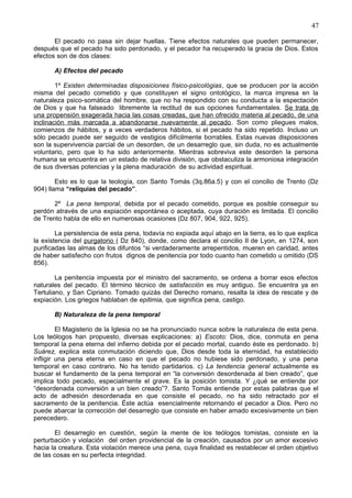 47
El pecado no pasa sin dejar huellas. Tiene efectos naturales que pueden permanecer,
después que el pecado ha sido perdonado, y el pecador ha recuperado la gracia de Dios. Estos
efectos son de dos clases:
A) Efectos del pecado
1º Existen determinadas disposiciones físico-psicológias, que se producen por la acción
misma del pecado cometido y que constituyen el signo ontológico, la marca impresa en la
naturaleza psico-somática del hombre, que no ha respondido con su conducta a la espectación
de Dios y que ha falseado libremente la rectitud de sus opciones fundamentales. Se trata de
una propensión exagerada hacia las cosas creadas, que han ofrecido materia al pecado, de una
inclinación más marcada a abandonarse nuevamente al pecado. Son como pliegues malos,
comienzos de hábitos, y a veces verdaderos hábitos, si el pecado ha sido repetido. Incluso un
sólo pecado puede ser seguido de vestigios difícilmente borrables. Estas nuevas disposiciones
son la supervivencia parcial de un desorden, de un desarreglo que, sin duda, no es actualmente
voluntario, pero que lo ha sido anteriormente. Mientras sobreviva este desorden la persona
humana se encuentra en un estado de relativa división, que obstaculiza la armoniosa integración
de sus diversas potencias y la plena maduración de su actividad espiritual.
Esto es lo que la teología, con Santo Tomás (3q.86a.5) y con el concilio de Trento (Dz
904) llama “reliquias del pecado”.
2º La pena temporal, debida por el pecado cometido, porque es posible conseguir su
perdón através de una expiación espontánea o aceptada, cuya duración es limitada. El concilio
de Trento habla de ello en numerosas ocasiones (Dz 807, 904, 922, 925).
La persistencia de esta pena, todavía no expiada aquí abajo en la tierra, es lo que explica
la existencia del purgatorio ( Dz 840), donde, como declara el concilio II de Lyon, en 1274, son
purificadas las almas de los difuntos “si verdaderamente arrepentidos, mueren en caridad, antes
de haber satisfecho con frutos dignos de penitencia por todo cuanto han cometido u omitido (DS
856).
La penitencia impuesta por el ministro del sacramento, se ordena a borrar esos efectos
naturales del pecado. El término técnico de satisfacción es muy antiguo. Se encuentra ya en
Tertuliano, y San Cipriano. Tomado quizás del Derecho romano, resalta la idea de rescate y de
expiación. Los griegos hablaban de epitimia, que significa pena, castigo.
B) Naturaleza de la pena temporal
El Magisterio de la Iglesia no se ha pronunciado nunca sobre la naturaleza de esta pena.
Los teólogos han propuesto, diversas explicaciones: a) Escoto: Dios, dice, conmuta en pena
temporal la pena eterna del infierno debida por el pecado mortal, cuando éste es perdonado. b)
Suárez, explica esta conmutación diciendo que, Dios desde toda la eternidad, ha establecido
infligir una pena eterna en caso en que el pecado no hubiese sido perdonado, y una pena
temporal en caso contrario. No ha tenido partidarios. c) La tendencia general actualmente es
buscar el fundamento de la pena temporal en “la conversión desordenada al bien creado”, que
implica todo pecado, especialmente el grave. Es la posición tomista. Y ¿qué se entiende por
“desordenada conversión a un bien creado”?. Santo Tomás entiende por estas palabras que el
acto de adhesión desordenada en que consiste el pecado, no ha sido retractado por el
sacramento de la penitencia. Éste actúa esencialmente retornando el pecador a Dios. Pero no
puede abarcar la corrección del desarreglo que consiste en haber amado excesivamente un bien
perecedero.
El desarreglo en cuestión, según la mente de los teólogos tomistas, consiste en la
perturbación y violación del orden providencial de la creación, causados por un amor excesivo
hacia la creatura. Esta violación merece una pena, cuya finalidad es restablecer el orden objetivo
de las cosas en su perfecta integridad.
 