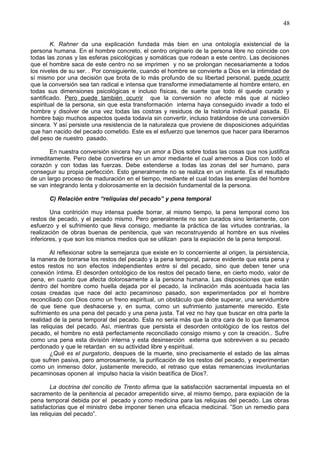48
K. Rahner da una explicación fundada más bien en una ontología existencial de la
persona humana. En el hombre concreto, el centro originario de la persona libre no coincide con
todas las zonas y las esferas psicológicas y somáticas que rodean a este centro. Las decisiones
que el hombre saca de este centro no se imprimen y no se prolongan necesariamente a todos
los niveles de su ser. . Por consiguiente, cuando el hombre se convierte a Dios en la intimidad de
sí mismo por una decisión que brota de lo más profundo de su libertad personal, puede ocurrir
que la conversión sea tan radical e intensa que transforme inmediatamente al hombre entero, en
todas sus dimensiones psicológicas e incluso físicas, de suerte que todo él quede curado y
santificado. Pero puede también ocurrir que la conversión no afecte más que al núcleo
espiritual de la persona, sin que esta transformación interna haya conseguido invadir a todo el
hombre y disolver de una vez todas las costras y residuos de la historia individual pasada. El
hombre bajo muchos aspectos queda todavía sin convertir, incluso tratándose de una conversión
sincera. Y así persiste una resistencia de la naturaleza que proviene de disposiciones adquiridas
que han nacido del pecado cometido. Este es el esfuerzo que tenemos que hacer para liberarnos
del peso de nuestro pasado.
En nuestra conversión sincera hay un amor a Dios sobre todas las cosas que nos justifica
inmeditamente. Pero debe convertirse en un amor mediante el cual amemos a Dios con todo el
corazón y con todas las fuerzas. Debe extenderse a todas las zonas del ser humano, para
conseguir su propia perfección. Esto generalmente no se realiza en un instante. Es el resultado
de un largo proceso de maduración en el tiempo, mediante el cual todas las energías del hombre
se van integrando lenta y dolorosamente en la decisión fundamental de la persona.
C) Relación entre “reliquias del pecado” y pena temporal
Una contrición muy intensa puede borrar, al mismo tiempo, la pena temporal como los
restos de pecado, y el pecado mismo. Pero generalmente no son curados sino lentamente, con
esfuerzo y el sufrimiento que lleva consigo, mediante la práctica de las virtudes contrarias, la
realización de obras buenas de penitencia, que van reconstruyendo al hombre en sus niveles
inferiores, y que son los mismos medios que se utilizan para la expiación de la pena temporal.
Al reflexionar sobre la semejanza que existe en lo concerniente al origen, la persistencia,
la manera de borrarse los restos del pecado y la pena temporal, parece evidente que esta pena y
estos restos no son efectos independientes entre sí del pecado, sino que deben tener una
conexión íntima. El desorden ontológico de los restos del pecado tiene, en cierto modo, valor de
pena, en cuanto que afecta dolorosamente a la persona humana. Las disposiciones que están
dentro del hombre como huella dejada por el pecado, la inclinación más acentuada hacia las
cosas creadas que nace del acto pecaminoso pasado, son experimentados por el hombre
reconciliado con Dios como un freno espiritual, un obstáculo que debe superar, una servidumbre
de que tiene que deshacerse y, en suma, como un sufrimiento justamente merecido. Este
sufrimiento es una pena del pecado y una pena justa. Tal vez no hay que buscar en otra parte la
realidad de la pena temporal del pecado. Esta no sería más que la otra cara de lo que llamamos
las reliquias del pecado. Así, mientras que persista el desorden ontológico de los restos del
pecado, el hombre no está perfectamente reconciliado consigo mismo y con la creación.. Sufre
como una pena esta división interna y esta desinserción externa que sobreviven a su pecado
perdonado y que le retardan en su actividad libre y espiritual.
¿Qué es el purgatorio, despues de la muerte, sino precisamente el estado de las almas
que sufren pasiva, pero amorosamente, la purificación de los restos del pecado, y experimentan
como un inmenso dolor, justamente merecido, el retraso que estas remanencias involuntarias
pecaminosas oponen al impulso hacia la visión beatífica de Dios?.
La doctrina del concilio de Trento afirma que la satisfacción sacramental impuesta en el
sacramento de la penitencia al pecador arrepentido sirve, al mismo tiempo, para expiación de la
pena temporal debida por el pecado y como medicina para las reliquias del pecado. Las obras
satisfactorias que el ministro debe imponer tienen una eficacia medicinal. ”Son un remedio para
las reliquias del pecado”.
 