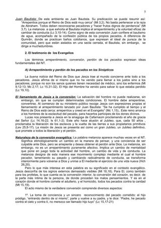 5
Juan Bautista: De este ambiente es Juan Bautista. Su predicación se puede resumir así:
“Arrepentios porque el Reino de Dios está muy cerca” (Mt 3,2). No basta pertenecer a la raza
de Abraham. Todos deben reconocerse pecadores y “hacer frutos dignos de penitencia” (Mt
3,7). La metanoia a que exhorta el Bautista implica el arrepentimiento y la voluntad eficaz de
cambiar de conducta (Lc 3,10-14). Como signo de esta conversión Juan confiere el bautismo
de agua, acompañado de la confesión pública de los propios pecados. A diferencia de
Qumrân, donde se practican baños cotidianos, que expresan el ideal de pureza de la
comunidad, pero que están aislados en una secta cerrada, el Bautista, sin embargo, se
dirige a muchedumbres.
2. El testimonio de los Evangelios
Los términos arrepentimiento, conversión, perdón de los pecados expresan ideas
fundamentales del NT.
A) Arrepentimiento y perdón de los pecados en los Sinópticos
La buena noticia del Reino de Dios que Jesús trae al mundo concierne ante todo a los
pecadores. Jesús afirma de sí mismo que no ha venido para llamar a los justos sino a los
pecadores; porque no son los sanos quienes tienen necesidad de médico, sino los enfermos (Mt
9,12-13; Mc 2,17; Lc 15,31-32). El Hijo del Hombre ha venido para salvar lo que estaba perdido
(Lc 19,10).
El llamamiento de Jesús a la conversión: La salvación del hombre no puede realizarse, sin
embargo, sin que se cumplan determinadas condiciones. El hombre debe arrepentirse,
convertirse. Al comienzo de su ministerio público recoge Jesús con expresiones propias el
llamamiento al arrepentimiento lanzado por Juan Bautista: “Se ha cumplido el tiempo y el
Reino de Dios está cerca: arrepentíos y creed en el Evangelio” (Mc 1,15).. Este reino arranca
a los hombres de la esclavitud del pecado, para hacerlos partícipes de los dones divinos.
Lucas nos presenta a Jesús en la sinagoga de Cafarnaúm proclamando el año de gracia
del Señor (Lc 14,16-22; Is 61,1-2). Este año hace alusión al Jubileo, que, cada 50 años ,
proclamaba la liberación de los esclavos y la vuelta de las tierras a sus propietarios primitivos
(Lev 25,8-17). La misión de Jesús se presenta así como un gran Jubileo, un Jubileo definitivo,
que promete a todos la liberación y el perdón.
Naturaleza de la conversión evangélica: La palabra metanoia aparece muchas veces en el NT.
Significa etimológicamente un cambio en la manera de pensar, y una conciencia de ser
culpable ante Dios, pero se arrepiente y desea obtener el perdón ante Dios. La metanoia, sin
embargo, no es un arrepentimiento puramente afectivo. Implica un cambio de mentalidad
que pone en juego toda la actividad del hombre, un cambio de vida y de conducta. La
metanoia designa de esta manera ese movimiento complejo mediante el cual el hombre
pecador, lamentando su pasado y cambiando radicalmente de conducta, se transforma
interiormente para volverse a Dios y unirse a El mediante el ejercicio de una vida nueva (Hch
26,20).
Pero lo que más interesa en esta palabra es su significado en el contexto evangélico.
Jesús desconfía de los signos externos demasiado visibles (Mt 16,18). Para El, como también
para los profetas, lo que cuenta es la conversión interior, la conversión del corazón, es decir, de
la parte más íntima de la persona, de donde proceden los malos pensamientos. Y es en el
corazón donde el hombre comete el adulterio, y el homicidio, todos los pecados contra la caridad
(Mt 15,19).
El acto mismo de la verdadera conversión comprende diversos aspectos:
1º. La toma de conciencia y un sincero reconocimiento del pecado cometido: el hijo
pródigo, “entrando dentro de sí mismo”, parte y vuelve a su padre, y le dice: “Padre, he pecado
contra el cielo y contra tí, no merezco ser llamado hijo tuyo” (Lc 15,17-21)
 
