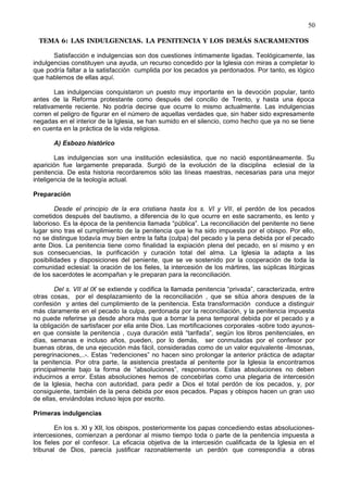 50
TEMA 6: LAS INDULGENCIAS. LA PENITENCIA Y LOS DEMÁS SACRAMENTOS
Satisfacción e indulgencias son dos cuestiones íntimamente ligadas. Teológicamente, las
indulgencias constituyen una ayuda, un recurso concedido por la Iglesia con miras a completar lo
que podría faltar a la satisfacción cumplida por los pecados ya perdonados. Por tanto, es lógico
que hablemos de ellas aquí.
Las indulgencias conquistaron un puesto muy importante en la devoción popular, tanto
antes de la Reforma protestante como después del concilio de Trento, y hasta una época
relativamente reciente. No podría decirse que ocurre lo mismo actualmente. Las indulgencias
corren el peligro de figurar en el número de aquellas verdades que, sin haber sido expresamente
negadas en el interior de la Iglesia, se han sumido en el silencio, como hecho que ya no se tiene
en cuenta en la práctica de la vida religiosa.
A) Esbozo histórico
Las indulgencias son una institución eclesiástica, que no nació espontáneamente. Su
aparición fue largamente preparada. Surgió de la evolución de la disciplina eclesial de la
penitencia. De esta historia recordaremos sólo las líneas maestras, necesarias para una mejor
inteligencia de la teología actual.
Preparación
Desde el principio de la era cristiana hasta los s. VI y VII, el perdón de los pecados
cometidos después del bautismo, a diferencia de lo que ocurre en este sacramento, es lento y
laborioso. Es la época de la penitencia llamada “pública”. La reconciliación del penitente no tiene
lugar sino tras el cumplimiento de la penitencia que le ha sido impuesta por el obispo. Por ello,
no se distingue todavía muy bien entre la falta (culpa) del pecado y la pena debida por el pecado
ante Dios. La penitencia tiene como finalidad la expiación plena del pecado, en sí mismo y en
sus consecuencias, la purificación y curación total del alma. La Iglesia la adapta a las
posibilidades y disposiciones del peniente, que se ve sostenido por la cooperación de toda la
comunidad eclesial: la oración de los fieles, la intercesión de los mártires, las súplicas litúrgicas
de los sacerdotes le acompañan y le preparan para la reconciliación.
Del s. VII al IX se extiende y codifica la llamada penitencia “privada”, caracterizada, entre
otras cosas, por el desplazamiento de la reconciliación , que se sitúa ahora despues de la
confesión y antes del cumplimiento de la penitencia. Esta transformación conduce a distinguir
más claramente en el pecado la culpa, perdonada por la reconciliación, y la penitencia impuesta
no puede referirse ya desde ahora más que a borrar la pena temporal debida por el pecado y a
la obligación de sartisfacer por ella ante Dios. Las mortificaciones corporales -sobre todo ayunos-
en que consiste la penitencia , cuya duración está “tarifada”, según los libros penitenciales, en
días, semanas e incluso años, pueden, por lo demás, ser conmutadas por el confesor por
buenas obras, de una ejecución más fácil, consideradas como de un valor equivalente -limosnas,
peregrinaciones,..-. Estas “redenciones” no hacen sino prolongar la anterior práctica de adaptar
la penitencia. Por otra parte, la asistencia prestada al penitente por la Iglesia la encontramos
principalmente bajo la forma de “absoluciones”, responsorios. Estas absoluciones no deben
inducirnos a error. Estas absoluciones hemos de concebirlas como una plegaria de intercesión
de la Iglesia, hecha con autoridad, para pedir a Dios el total perdón de los pecados, y, por
consiguiente, también de la pena debida por esos pecados. Papas y obispos hacen un gran uso
de ellas, enviándolas incluso lejos por escrito.
Primeras indulgencias
En los s. XI y XII, los obispos, posteriormente los papas concediendo estas absoluciones-
intercesiones, comienzan a perdonar al mismo tiempo toda o parte de la penitencia impuesta a
los fieles por el confesor. La eficacia objetiva de la intercesión cualificada de la Iglesia en el
tribunal de Dios, parecía justificar razonablemente un perdón que correspondía a obras
 