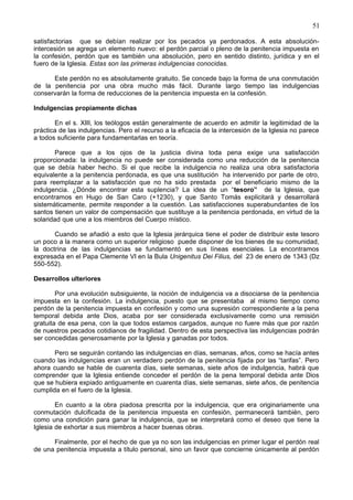 51
satisfactorias que se debían realizar por los pecados ya perdonados. A esta absolución-
intercesión se agrega un elemento nuevo: el perdón parcial o pleno de la penitencia impuesta en
la confesión, perdón que es también una absolución, pero en sentido distinto, jurídica y en el
fuero de la Iglesia. Estas son las primeras indulgencias conocidas.
Este perdón no es absolutamente gratuito. Se concede bajo la forma de una conmutación
de la penitencia por una obra mucho más fácil. Durante largo tiempo las indulgencias
conservarán la forma de reducciones de la penitencia impuesta en la confesión.
Indulgencias propiamente dichas
En el s. XIII, los teólogos están generalmente de acuerdo en admitir la legitimidad de la
práctica de las indulgencias. Pero el recurso a la eficacia de la intercesión de la Iglesia no parece
a todos suficiente para fundamentarlas en teoría.
Parece que a los ojos de la justicia divina toda pena exige una satisfacción
proporcionada: la indulgencia no puede ser considerada como una reducción de la penitencia
que se debía haber hecho. Si el que recibe la indulgencia no realiza una obra satisfactoria
equivalente a la penitencia perdonada, es que una sustitución ha intervenido por parte de otro,
para reemplazar a la satisfacción que no ha sido prestada por el beneficiario mismo de la
indulgencia. ¿Dónde encontrar esta suplencia? La idea de un “tesoro” de la Iglesia, que
encontramos en Hugo de San Caro (+1230), y que Santo Tomás explicitará y desarrollará
sistemáticamente, permite responder a la cuestión. Las satisfacciones superabundantes de los
santos tienen un valor de compensación que sustituye a la penitencia perdonada, en virtud de la
solaridad que une a los miembros del Cuerpo místico.
Cuando se añadió a esto que la Iglesia jerárquica tiene el poder de distribuir este tesoro
un poco a la manera como un superior religioso puede disponer de los bienes de su comunidad,
la doctrina de las indulgencias se fundamentó en sus líneas esenciales. La encontramos
expresada en el Papa Clemente VI en la Bula Unigenitus Dei Filius, del 23 de enero de 1343 (Dz
550-552).
Desarrollos ulteriores
Por una evolución subsiguiente, la noción de indulgencia va a disociarse de la penitencia
impuesta en la confesión. La indulgencia, puesto que se presentaba al mismo tiempo como
perdón de la penitencia impuesta en confesión y como una supresión correspondiente a la pena
temporal debida ante Dios, acaba por ser considerada exclusivamente como una remisión
gratuita de esa pena, con la que todos estamos cargados, aunque no fuere más que por razón
de nuestros pecados cotidianos de fragilidad. Dentro de esta perspectiva las indulgencias podrán
ser concedidas generosamente por la Iglesia y ganadas por todos.
Pero se seguirán contando las indulgencias en días, semanas, años, como se hacía antes
cuando las indulgencias eran un verdadero perdón de la penitencia fijada por las “tarifas”. Pero
ahora cuando se hable de cuarenta días, siete semanas, siete años de indulgencia, habrá que
comprender que la Iglesia entiende conceder el perdón de la pena temporal debida ante Dios
que se hubiera expiado antiguamente en cuarenta días, siete semanas, siete años, de penitencia
cumplida en el fuero de la Iglesia.
En cuanto a la obra piadosa prescrita por la indulgencia, que era originariamente una
conmutación dulcificada de la penitencia impuesta en confesión, permanecerá también, pero
como una condición para ganar la indulgencia, que se interpretará como el deseo que tiene la
Iglesia de exhortar a sus miembros a hacer buenas obras.
Finalmente, por el hecho de que ya no son las indulgencias en primer lugar el perdón real
de una penitencia impuesta a título personal, sino un favor que concierne únicamente al perdón
 