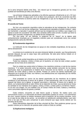 52
de la pena temporal debida ante Dios, era natural que la indulgencia ganada por los vivos
pudiese ser transferida por ellos a los difuntos.
Las primeras indulgencias aplicables a los difuntos aparecen oficialmente en el s. XV (con
Calixto III, en 1457). El papa León X en la Bula Cum postquam, del 9 de noviembre de l518,
resume perfectamente la doctrina sobre las indulgencias a que se ha llegado en el s. XVI (Dz
740).
El concilio de Trento
No hizo una exposición dogmática sobre la naturaleza de las indulgencias. Se contenta
con decretar que el uso de las indulgencias, “particularmente saludable al pueblo cristiano”, debe
ser mantenido, y reprueba “a quienes afirman que las indulgencias son inútiles o que niegan a la
Iglesia el poder de concederla” (Dz 989). Dos verdades define este concilio: el poder que tiene la
Iglesia para conceder indulgencias y la utilidad de las indulgencias.
Por otra parte, sin ser definida, la exigencia de un “tesoro” de la Iglesia está
suficientemente enseñada por el magisterio ordinario para ser considerada como una verdad
teológicamente cierta (Dz 550-552).
B) Fundamentos dogmáticos
La institución de las indulgencias se apoya en dos verdades dogmáticas, de las que se
deriva directamente
La primera es la existencia de una pena temporal debida al pecado, que frecuentemente
persiste después de que la culpa haya sido perdonada. De esta pena hemos tratado en el
número precedente.
La segunda verdad dogmática es el misterio de la Comunión de los Santos.
Todos los cristianos, unidos a Cristo por el bautismo, en virtud de esta unidad, pueden
participar de los frutos de la redención.
Pero la unidad que existe entre la Cabeza y los miembros continúa a nivel de los mismos
miembros. Y si existe comunión entre las personas, existe también comunión de los bienes
espirituales. Este es propiamente el misterio de la Comunión de los Santos. Lo que haga un
miembro de Cristo afecta a todos los demás. Poseen en común los bienes espirituales que
adquieren por la gracia de Cristo, sus méritos y sus satisfacciones son originadas por los méritos
y satisfacciones de Cristo.
Esta propiedad en común de los bienes espirituales de los miembros de la Iglesia
constituye lo que llamamos el tesoro de la Iglesia. O más exactamente, esto no es más que un
aspecto del tesoro de la Iglesia, el aspecto secundario y derivado. El tesoro de la Iglesia, en
efecto, es fundamentalmente el valor infinito de la redención de Cristo, que se derrama en frutos
de santidad en los miembros de la Iglesia, unidos a Cristo y unidos entre sí. El término “tesoro”,
no es sino una imagen. Es una realidad viva: el Cuerpo místico de Cristo, Cabeza y miembros,
como comunidad orgánica de gracia y caridad.
Cada cristiano, encuentra en este tesoro ayuda y fuerzas. Se realiza como una
comunicación mutua y un intercambio de bienes espirituales puestos en común. Los sufrimientos
de unos, cuando superan la medida necesaria para la expiación de los propios pecados, como
en el caso de las vidas de los santos, se convierten en satisfacción sobreabundante, cuyo valor
sirve a los ojos de Dios para compensar la pena temporal que sigue siendo debida por los
pecados de los otros.
Estos intercambios dependen de la libre voluntad de Dios. Pero podemos pensar que se
pueden orientar por la intención de quienes están unidos a Cristo en caridad.
C) Explicaciones teológicas
 