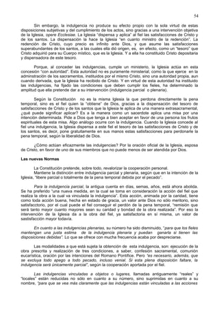 54
Sin embargo, la indulgencia no produce su efecto propio con la sola virtud de estas
disposiciones subjetivas y del cumplimiento de los actos, sino gracias a una intervención objetiva
de la Iglesia, opere Ecclesiae. La Iglesia “dispensa y aplica” al fiel las satisfacciones de Cristo y
de los santos. La dispensación la hace la Iglesia “en cuanto ministro de la redención”. La
redención de Cristo, cuyo precio es infinito ante Dios, y que asume las satisfacciones
superabundantes de los santos, a las cuales ella dió origen, es, en efecto, como un “tesoro” que
Cristo adquirió para su Cuerpo místico, que es la Iglesia. Y a ella ha constituido Cristo depositaria
y dispensadora de este tesoro.
Porque, al conceder las indulgencias, cumple un ministerio, la Iglesia actúa en esta
concesión “con autoridad”. Esta autoridad no es puramente ministerial, como la que ejerce en la
adminstración de los sacramentos, instituidos por el mismo Cristo, sino una autoridad propia, aun
cuando derivada, que la Iglesia ha recibido de Cristo. Y en virtud de esta autoridad ha instituido
las indulgencias, ha fijado las condiciones que deben cumplir los fieles, ha determinado la
amplitud que ella pretende dar a su intervención (indulgencia parcial o plenaria).
Según la Constitución no es la misma Iglesia la que perdona directamente la pena
temporal, sino es el fiel quien la “obtiene” de Dios, gracias a la dispensación del tesoro de
satisfacciones de Cristo y de los santos que la Iglesia le aplica de una manera extrasacramental,
¿qué puede significar aplicar? Es a la manera como un sacerdote aplica una misa por una
intención determinada. Pide a Dios que tenga a bien aceptar en favor de una persona los frutos
espirituales de esta misa. Algo análogo ocurre con la indulgencia. Cuando la Iglesia concede al
fiel una indulgencia, la Iglesia dispensa a este fiel el tesoro de las satisfacciones de Cristo y de
los santos, es decir, pone gratuitamente en sus manos estas satisfacciones para perdonarle la
pena temporal, según la liberalidad de Dios.
¿Cómo actúan eficazmente las indulgencias? Por la oración oficial de la Iglesia, esposa
de Cristo, en favor de uno de sus miembros que no puede menos de ser atendida por Dios.
Las nuevas Normas
La Constitución pretende, sobre todo, revalorizar la cooperación personal.
Mantiene la distinción entre indulgencia parcial y plenaria, según que en la intención de la
Iglesia, “libere parcial o totalmente de la pena temporal debida por el pecado”.
Para la indulgencia parcial, la antigua cuenta en días, semas, años, está ahora abolida.
Se ha preferido “una nueva medida, en la cual se toma en consideración la acción del fiel que
realiza la obra a la cual va vinculada la indulgencia”. Esta acción, animada por la caridad, tiene
como toda acción buena, hecha en estado de gracia, un valor ante Dios no sólo meritorio, sino
satisfacctorio, por el cual puede el fiel conseguir el perdón de la pena temporal, “remisión que
será tanto mayor cuanto mayores sean su caridad y bondad de la obra realizada”. Por eso la
intervención de la Iglesia da a la obra del fiel, ya satisfactoria en sí misma, un valor de
sastisfacción mayor todavía.
En cuanto a las indulgencias plenarias, su número ha sido disminuido, “para que los fieles
mantengan una justa estima de la indulgencia plenaria y puedan ganarla si tienen las
disposiciones debidas”. Lo que se ofrece con mucha frecuencia acaba por despreciarse.
Las modalidades a que está sujeta la obtención de esta indulgencia, son: ejecución de la
obra prescrita y realización de tres condiciones, a saber, confesión sacramental, comunión
eucarística, oración por las intenciones del Romano Pontifice. Pero “es necesario, además, que
se excluya todo apego a todo pecado, incluso venial. Si esta plena disposición faltare, la
indulgencia será únicamente parcial”, según la cooperación aportada por el fiel.
Las indulgencias vinculadas a objetos o lugares, llamadas antiguamente “reales” y
“locales” están reducidas no sólo en cuanto a su número, sino suprimidas en cuanto a su
nombre, “para que se vea más claramente que las indulgencias están vinculadas a las acciones
 