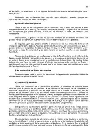 55
de los fieles, no a las cosas o a los lugares, los cuales únicamente son ocasión para ganar
indulgencias”.
Finalmente, “las indulgencias tanto parciales como plenarias , pueden siempre ser
aplicadas a los difuntos por modo de sufragio”.
E) Utilidad de las indulgencias
Como el uso de las indulgencias no es necesario, toca a cada uno recurrir a ellas
convenientemente “en la santa y justa libertad de los hijos de Dios”. La Iglesia que ha instituido
las indulgencias por propia iniciativa, nunca las ha impuesto a nadie. Se contenta con
concederlas.
Primeramente, la práctica de las indulgencias mantiene en el cristiano el sentido del
pecado y el de que continuan muchas veces pesando sobre él sus acciones pasadas.
En segundo lugar, esta práctica enseña al cristiano que es más impotente de lo que él
cree para reparar como debiera. “Cuando ganan las indulgencias, los fieles comprenden que no
pueden expiar por sus propias fuerzas el mal que por su pecado han hecho a sí mismos y que
han hecho a toda la comunidad, y de esta manera se sienten movidos a una saludable
humildad”.
Finalmente, la práctica de las indulgencias fortifica la fe del cristiano en el misterio de la
Iglesia, cuerpo de Cristo y comunión de los santos, y le proporciona el sentimiento de que no es
un solitario dejado a sus propias fuerzas en el combate duro de la santidad. “La práctica de las
indulgencias nos hace ver cuán íntimo es el vínculo que nos une entre nosotros en Cristo, y
cuánto puede servir la vida espiritual de cada cual a los demás, para que puedan unirse más
fácil y más estrechamente al Padre”.
8. La penitencia y los demás sacramentos
Para comprender mejor el puesto del sacramento de la penitencia, ayuda el considerar la
relación estrecha que tiene con los demás.
A) Penitencia y bautismo
Desde los comienzos de la predicación apostólica, el bautismo se presenta como
instituido para el perdón de los pecados. Y es también el sacramento de la conversión o
metanoia. “Arrepentíos y que cada uno se haga bautizar en el nombre de Jesucristo para el
perdón de los pecados” (Hch 2,38). El símbolo Niceno-constantinopolitano dice: “Confieso un
solo bautismo para el perdón de los pecados” (Dz 86). El aspecto penitencial del bautismo es un
dato innegable. Porque opera el perdón de los pecados se puede afirmar igualmente del
bautismo que es el sacramento de la reconciliación con Dios. Liberado del peso de sus pecados
el hombre es un ser nuevo, reconciliado con Dios (cf 2Cor 5,!8-!9). Se puede ver en esto las
afinidades profundas que unen a los sacramentos del bautismo y la penitencia.
Este parentesco es claramente percibido por los Padres. La Iglesia de su tiempo conoce
la penitencia bautismal y la penitencia postbautismal, cuya forma eclesial y sacramental es la
penitencia canónica pública. Ésta, como afirma Tertuliano, constituye “la segunda penitencia”,
por oposición a la primera, que es el bautismo. San Ambrosio pone en paralelismo “el agua del
bautismo y las lágrimas de la penitencia”.
El protestantismo insistirá de tal manera sobre la relación entre bautismo y penitencia,
que pretenderá llevar y reducir el sacramento de la penitencia al del bautismo. Según Lutero el
verdadero y único sacramento de la penitencia es el bautismo. En el bautismo Dios promete el
perdón de sus pecados al hombre que cree con una fe llena de confianza en este perdón. Esta
 