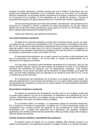 56
promesa de perdón permanece y perdura mientras que viva el cristiano. El bautizado que, con
ocasión de la absolución declarativa y de la confesión, reavive su fe en Dios y en la promesa
divina de misericordia, se encontrará situado nuevamente en el estado y situación en que estaba
en el momento de su bautismo. El rito eclesiástico de la penitencia recuerda y renueva el
sacramento del bautismo. Si alguna eficacia tiene es en virtud de esta relación y dependencia.
Una de las preocupaciones de Trento será combatir esta absorción del sacramento de la
penitencia en el bautismo y afirmar la distinción de ambos sacramentos. No por ello niega la
relación que se da entre ambos sacramentos, como aparece en el NT y en los Padres, y así le
llama “segunda tabla después del naufragio (Dz 912).
Veamos las relaciones, pero también las diferencias
Conversión bautismal y penitencia
Al hablar de la conversión bautismal, se trata de la conversión primera, que es, sin duda,
un cambio de vida, un paso de la incredulidad a la fe. “El que creyere y se bautizare, será salvo”
(Mc 16,16). El bautismo es esencialmente el sacramento de la fe. Exige una profesión de fe por
parte del neófito y viene a sellar esta fe. En Hch la “conversión” consiste, para los paganos, en
arrepentirse de sus pecados reconociendo al verdadero Dios; para los judíos, en arrepentirse de
sus pecados, reconociendo a Jesús como Señor (cf 3,19).
El sacramento de la penitencia, por su parte, supone a un hombre no sólo bautizado, sino
que ha conservado la fe cristiana., de la cual brota su impulso de arrepentimiento. Es el
sacramento de la segunda conversión.
Por otra parte, al bautismo podría llamársele sacramento de la conversión, pero de una
manera bastante impropia, porque los actos mismos de bautizado no entran en la constitución
intrínseca del sacramento del bautismo. Son las disposiciones necesarias para recibirlo
fructuosamente, no las partes esenciales del rito bautismal. El gesto simbólico es el gesto del
baño, que San Pablo interpreta como ser sepultado en la muerte de Cristo (Rm 6,2-10), o el de
un lavatorio que purifica (Ef 5,26).
En el sacramento de la penitencia, por el contrario, si se acepta la opinión tomista, los
actos de arrepentimiento y de conversión del penitente son, en cuanto materia, partes esenciales
del sacramento de la penitencia y concurren a su misma eficacia. Él sacramentaliza la penitencia
del cristiano pecador.
Reconciliación bautismal y penitencial
El bautismo es sacramento de reconciliación con Dios, pero no con la Iglesia, porque ella
no puede juzgar todavía a los que no le pertenecen. El sacramento de la penitencia es, por el
contrario, reconciliación con Dios y con la Iglesia, porque se dirige a “quienes están dentro”, que,
por sus pecados, han herido a la esencia íntima a la Iglesia.
En el bautismo existe, sin embargo, un componente eclesial de primordial importancia.
Por el bautismo el hombre es incorporado a la Iglesia (LG,11). Esta incorporación puede ser
considerada como el efecto primero del bautismo, al que corresponde en cierta manera la
reconciliacion con la Iglesia del sacramento de la penitencia, que podemos considerar
igualmente como el efecto primario de este sacramento, efecto que atrae, exige y lleva consigo a
todos los demás sacramentos.
Carácter bautismal indeleble y reiterabilidad de la penitencia
El bautismo marca al cristiano con un carácter indeleble. Este carácter consiste en el
estado de incorporación y de pertenencia perpetua a la Iglesia. Gracias a su carácter bautismal,
 