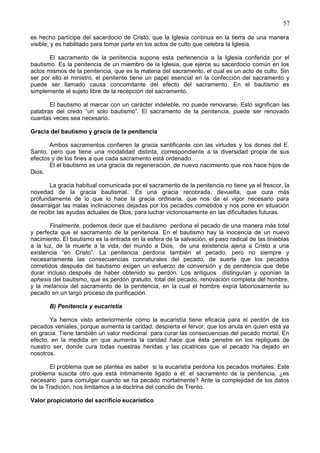 57
es hecho partícipe del sacerdocio de Cristo, que la Iglesia continua en la tierra de una manera
visible; y es habilitado para tomar parte en los actos de culto que celebra la Iglesia.
El sacramento de la penitencia supone esta pertenencia a la Iglesia conferida por el
bautismo. Es la penitencia de un miembro de la Iglesia, que ejerce su sacerdocio común en los
actos mismos de la penitencia, que es la materia del sacramento, el cual es un acto de culto. Sin
ser por ello el ministro, el penitente tiene un papel esencial en la confección del sacramento y
puede ser llamado causa concomitante del efecto del sacramento. En el bautismo es
simplemente el sujeto libre de la recepción del sacramento.
El bautismo al marcar con un carácter indeleble, no puede renovarse. Esto significan las
palabras del credo “un solo bautismo”. El sacramento de la penitencia, puede ser renovado
cuantas veces sea necesario.
Gracia del bautismo y gracia de la penitencia
Ambos sacramentos confieren la gracia santificante con las virtudes y los dones del E.
Santo, pero que tiene una modalidad distinta, correspondiente a la diversidad propia de sus
efectos y de los fines a que cada sacramento está ordenado.
El el bautismo es una gracia de regeneración, de nuevo nacimiento que nos hace hijos de
Dios.
La gracia habitual comunicada por el sacramento de la penitencia no tiene ya el frescor, la
novedad de la gracia bautismal.. Es una gracia recobrada, devuelta, que cura más
profundamente de lo que lo hace la gracia ordinaria, que nos da el vigor necesario para
desarraigar las malas inclinaciones dejadas por los pecados cometidos y nos pone en situación
de recibir las ayudas actuales de Dios, para luchar victoriosamente en las dificultades futuras.
Finalmente, podemos decir que el bautismo perdona el pecado de una manera más total
y perfecta que el sacramento de la penitencia. En el bautismo hay la inocencia de un nuevo
nacimiento. El bautismo es la entrada en la esfera de la salvación, el paso radical de las tinieblas
a la luz, de la muerte a la vida, del mundo a Dios, de una existencia ajena a Cristo a una
existencia “en Cristo”. La penitencia perdona también el pecado, pero no siempre y
necesariamente las consecuencias connaturales del pecado, de suerte que los pecados
cometidos después del bautismo exigen un esfuerzo de conversión y de penitencia que debe
durar incluso después de haber obtenido su perdón. Los antiguos distinguían y oponían la
aphesis del bautismo, que es perdón gratuito, total del pecado, renovación completa del hombre,
y la metanoia del sacramento de la penitencia, en la cual el hombre expía laboriosamente su
pecado en un largo proceso de purificación.
B) Penitencia y eucaristía
Ya hemos visto anteriormente cómo la eucaristía tiene eficacia para el perdón de los
pecados veniales, porque aumenta la caridad, despierta el fervor, que los anula en quien está ya
en gracia. Tiene también un valor medicinal para curar las consecuencias del pecado mortal. En
efecto, en la medida en que aumenta la caridad hace que ésta penetre en los repligues de
nuestro ser, donde cura todas nuestras heridas y las cicatrices que el pecado ha dejado en
nosotros.
El problema que se plantea es saber si la eucaristía perdona los pecados mortales. Este
problema suscita otro que está íntimamente ligado a él: el sacramento de la penitencia, ¿es
necesario para comulgar cuando se ha pecado mortalmente? Ante la complejidad de los datos
de la Tradición, nos limitamos a la doctrina del concilio de Trento.
Valor propiciatorio del sacrificio eucarístico
 