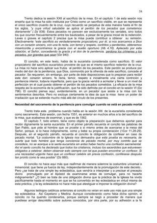 58
Trento dedica la sesión XXII al sacrificio de la misa. En el capítulo 1 de esta sesión nos
enseña que la misa ha sido instituida por Cristo como un sacrificio visible, en que se representa
el único sacrificio cruento de la cruz, cuyo recuerdo se perpetua de esta manera hasta el fin de
los siglos, “y cuya virtud saludable se aplica al perdón de los pecados que cometemos
diariamente” ( Dz 938). Estos pecados no parecen ser exclusivamente los veniales, sino todos
los que ocurren frecuentemente entre los bautizados, a pesar de la gracia inicial de la redención.
Leves o graves el capítulo 2 precisa que la misa puede contribuir a obtener su remisión.
Efectivamente “este sacrificio es verdaderamente propiciatorio; por él, si nos acercamos a Dios
con un corazón sincero, con una fe recta, con temor y respeto, contritos y penitentes, obtenemos
misericordia y encontramos la gracia con el auxilio oportuno (Hb 4,16). Aplacado por esta
oblación, el Señor, concediendo la gracia y el don de la penitencia, perdona los crímenes y los
pecados, por grandes que sean”(Dz 940).
El concilio, en este texto, habla de la eucaristía considerada como sacrificio. El valor
propiciatorio del sacrificio eucarístico proviene de que es el mismo sacrificio redentor de la cruz.
La misa no hace sino aplicar sus frutos al perdón de los pecados. Este perdón se produce por
medio del don de la penitencia, que Dios, conmovido por la ofrenda de este sacrificio, concede al
pecador. Se requieren, sin embargo, por parte de éste disposiciones que lo preparan para recibir
este don: corazón sincero, fe recta, temor, respeto e inicialmente una cierta contrición y
penitencia interior, todavía imperfecta, pero que la gracia vendrá a acrisolar y llevar a un nivel de
perfección en el cual pueda obtener el perdón de los pecados cometidos. La eficacia de la misa
respeta así la economía de la justificación, que ha sido definida por el concilio en la sesión VI (Dz
796). El concilio piensa aquí, evidentemente, en un pecador que asiste a la misa con los
sentimientos descritos. Pero no excluye ciertamente la idea de que la misa tiene un poder de
irradiación que se extiende mucho más allá del círculo de los presentes.
Necesidad del sacramento de la penitencia para comulgar cuando se está en pecado mortal
Trento trata este problema cuando habla en la sesión XIII de la eucaristía considerada
como sacramento. Esta sesión, con fecha 1551, es anterior en muchos años a la del sacrificio de
la misa, que acabamos de examinar, y que es de 1562.
El capítulo 7, todo entero, tiene como objeto la preparación que debemos aportar para
recibir dignamente la santa eucaristía. En el primer párrafo recuerda el concilio las palabras de
San Pablo, que pide al hombre que se pruebe a sí mismo antes de acercarse a la mesa del
Señor, porque, si lo hace indignamente, come y bebe su propia condenación (1Cor 11,28-29).
Después, en el segundo párrafo, recuerda el concilio la obligación de confesar en caso de
pecado mortal. “La costumbre de la Iglesia nos demuestra que esta prueba es necesaria, de
suerte que todo hombre que tenga conciencia de pecado mortal, por muy contrito que se
considere, no se acerque a la santa eucaristía sin antes haber hecho una confesión sacramental.
Así el santo concilio ha declarado que todos los cristianos, incluso los sacerdotes que estuviesen
obligados a celebrar, deben observar esto siempre con tal que puedan encontrar un confesor. Si
una necesidad urgente hace que un confesor celebre sin previa confesión, confiésese después
tan pronto como le sea posible” (Dz 880).
El concilio no hace aqui más que reafirmar de manera solemne la costumbre universal e
inmemorial, que tiene ya fuerza de ley, independientemente de la promulgación de este decreto..
Pero ¿se trata de una simple ley eclesiástica, que vendría a interpretar y a precisar el precepto
divino promulgado por el Apóstol de examinarse antes de comulgar, para no hacerlo
indignamente? ¿O bien se trata de una obligación divina que la práctica de la Iglesia ha vivido
pacíficamente hasta el momento en que se ha convertido en ley eclesiástica en virtud misma de
esta práctica, y la ley eclesiástica no hace más que atestiguar e imponer la obligación divina?
Algunos teólogos católicos anteriores al concilio no veían en este uso más que una simple
ley eclesiástica . Así Cayetano y Medina. Aunque considerando como falsa dicha opinión, el
concilio no ha querido condenarlos, porque siempre se negó a proceder de manera que
puediese arrojar descrédito sobre autores conocidos, por otra parte, por su adhesión a la fe
 