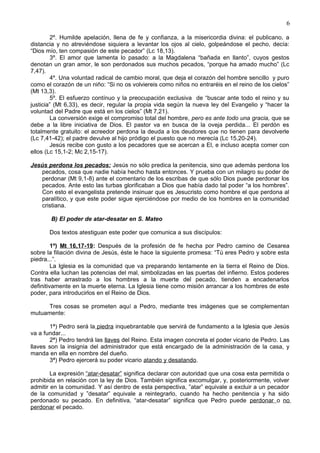 6
2º. Humilde apelación, llena de fe y confianza, a la misericordia divina: el publicano, a
distancia y no atreviéndose siquiera a levantar los ojos al cielo, golpeándose el pecho, decía:
“Dios mío, ten compasión de este pecador” (Lc 18,13).
3º. El amor que lamenta lo pasado: a la Magdalena “bañada en llanto”, cuyos gestos
denotan un gran amor, le son perdonados sus muchos pecados, “porque ha amado mucho” (Lc
7,47).
4º. Una voluntad radical de cambio moral, que deja el corazón del hombre sencillo y puro
como el corazón de un niño: “Si no os volviereis como niños no entraréis en el reino de los cielos”
(Mt 13,3).
5º. El esfuerzo contínuo y la preocupación exclusiva de “buscar ante todo el reino y su
justicia” (Mt 6,33), es decir, regular la propia vida según la nueva ley del Evangelio y “hacer la
voluntad del Padre que está en los cielos” (Mt 7,21).
La conversión exige el compromiso total del hombre, pero es ante todo una gracia, que se
debe a la libre iniciativa de Dios. El pastor va en busca de la oveja perdida... El perdón es
totalmente gratuito: el acreedor perdona la deuda a los deudores que no tienen para devolverle
(Lc 7,41-42); el padre devulve al hijo pródigo el puesto que no merecía (Lc 15,20-24).
Jesús recibe con gusto a los pecadores que se acercan a El, e incluso acepta comer con
ellos (Lc 15,1-2; Mc 2,15-17).
Jesús perdona los pecados: Jesús no sólo predica la penitencia, sino que además perdona los
pecados, cosa que nadie había hecho hasta entonces. Y prueba con un milagro su poder de
perdonar (Mt 9,1-8) ante el comentario de los escribas de que sólo Dios puede perdonar los
pecados. Ante esto las turbas glorificaban a Dios que había dado tal poder “a los hombres”.
Con esto el evangelista pretende insinuar que es Jesucristo como hombre el que perdona al
paralítico, y que este poder sigue ejerciéndose por medio de los hombres en la comunidad
cristiana.
B) El poder de atar-desatar en S. Mateo
Dos textos atestiguan este poder que comunica a sus discípulos:
1º) Mt 16,17-19: Después de la profesión de fe hecha por Pedro camino de Cesarea
sobre la filiación divina de Jesús, éste le hace la siguiente promesa: “Tú eres Pedro y sobre esta
piedra...”.
La Iglesia es la comunidad que va preparando lentamente en la tierra el Reino de Dios.
Contra ella luchan las potencias del mal, simbolizadas en las puertas del infierno. Estos poderes
tras haber arrastrado a los hombres a la muerte del pecado, tienden a encadenarlos
definitivamente en la muerte eterna. La Iglesia tiene como misión arrancar a los hombres de este
poder, para introducirlos en el Reino de Dios.
Tres cosas se prometen aquí a Pedro, mediante tres imágenes que se complementan
mutuamente:
1ª) Pedro será la piedra inquebrantable que servirá de fundamento a la Iglesia que Jesús
va a fundar...
2ª) Pedro tendrá las llaves del Reino. Esta imagen concreta el poder vicario de Pedro. Las
llaves son la insignia del administrador que está encargado de la administración de la casa, y
manda en ella en nombre del dueño.
3ª) Pedro ejercerá su poder vicario atando y desatando.
La expresión “atar-desatar” significa declarar con autoridad que una cosa esta permitida o
prohibida en relación con la ley de Dios. También significa excomulgar, y, posteriormente, volver
admitir en la comunidad. Y así dentro de esta perspectiva, ”atar” equivale a excluir a un pecador
de la comunidad y ”desatar” equivale a reintegrarlo, cuando ha hecho penitencia y ha sido
perdonado su pecado. En definitiva, “atar-desatar” significa que Pedro puede perdonar o no
perdonar el pecado.
 