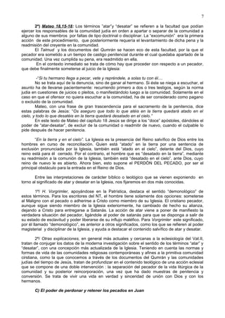7
2º) Mateo 18,15-18: Los términos ”atar”y “desatar” se refieren a la facultad que podían
ejercer los responsables de la comunidad judía en orden a apartar o separar de la comunidad a
alguno de sus miembros por faltas de tipo doctrinal o disciplinar. La “excomunión” era la primera
acción de este procedimiento, que posteriormente requería el levantamiento de dicha pena y la
readmisión del creyente en la comunidad.
El Talmud y los documentos del Qumrán se hacen eco de esta facultad, por la que el
pecador era sometido a un tiempo de castigo penitencial durante el cual quedaba apartado de la
comunidad. Una vez cumplida su pena, era readmitido en ella.
En el contexto inmediato se trata de cómo hay que proceder con respecto a un pecador,
que debe finalmente someterse al juicio de la Iglesia:
-“Si tu hermano llega a pecar, vete y repréndele, a solas tu con él....
No se trata aquí de la denuncia, sino de ganar al hermano. Si éste se niega a escuchar, el
asunto ha de llevarse pacientemente: recurriendo primero a dos o tres testigos, según la norma
judia en cuestiones de juicios o pleitos, o manifestándolo luego a la comunidad. Solamente en el
caso en que el ofensor no quiera escuchar a la comunidad, ha de ser considerado como pagano
o excluido de la comunidad.
Mateo, con una frase de gran trascendencia para el sacramento de la penitencia, dice
estas palabras de Jesús: “Os aseguro que todo lo que atéis en la tierra quedará atado en el
cielo, y todo lo que desatéis en la tierra quedará desatado en el cielo.”
En este texto de Mateo del capítulo 18 Jesús se dirige a los “doce” apóstoles, dándoles el
poder de “atar-desatar”, de excluir de la comunidad o readmitir de nuevo, cuando el culpable lo
pide después de hacer penitencia.
“En la tierra y en el cielo”. La Iglesia es la presencia del Reino salvífico de Dios entre los
hombres en curso de reconciliación. Quien está “atado” en la tierra por una sentencia de
exclusión pronunciada por la Iglesia, también está “atado en el cielo”, delante del Dios, cuyo
reino está para él cerrado. Por el contrario, el hombre que es “desatado en la tierra”, mediante
su readmisión a la comunión de la Iglesia, también está “desatado en el cielo”, ante Dios, cuyo
reino de nuevo le es abierto. Ahora bien, esto supone el PERDÖN DEL PECADO, por ser el
principal obstáculo para la entrada en el Reino de Dios.
Entre las interpretaciones de carácter bíblico o teológico que se vienen exponiendo en
torno al significado de atar y desatar en la Iglesia, nos fijaremos en dos más conocidas.
1ª/ H. Vorgrimler, apoyándose en la Patrística, destaca el sentido “demonológico” de
estos términos. Para los escritores del NT, el hombre tiene solamente dos opciones: someterse
al Maligno con el pecado o adherirse a Cristo como miembro de su Iglesia. El cristiano pecador,
aunque sigue siendo miembro de la Iglesia exteriormente, ha cambiado de hecho su alianza,
dejando a Cristo para entregarse a Satanás. La acción de atar viene a poner de manifiesto la
verdadera situación del pecador, ligándole al poder de satanás para que se disponga a salir de
su estado de esclavitud y poder liberarse de su influjo maléfico. Para Vorgrimler este significado,
por él llamado “demonológico”, es anterior a otros significados, como los que se refieren al poder
magisterial y disciplinar de la Iglesia, y ayuda a destacar el contenido salvífico de atar y desatar.
2ª/ Otras explicaciones, en general más actuales y cercanas a la eclesiología del Vat.II,
tratan de conjugar los datos de la moderna investigación sobre el sentido de los términos “atar” y
“desatar”, con una concepción más actualizada de la Iglesia. Teniendo en cuenta las normas y
formas de vida de las comunidades religiosas contemporáneas y afines a la primitiva comunidad
cirstiana, como la que conocemos a través de los documentos del Qumrán y las comunidades
judías del tiempo de Jesús, tratan de profundizar en el contenido teológico de una acción eclesial
que se compone de una doble intervención : la separación del pecador de la vida litúrgica de la
comunidad y su posterior reincorporación, una vez que ha dado muestras de penitencia y
conversión. Se trata de vivir una vida en verdad y sinceridad de unión con Dios y con los
hermanos.
C) El poder de perdonar y retener los pecados en Juan
 