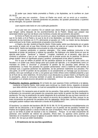 8
El poder que Jesús había prometido a Pedro y los Apóstoles, se lo confiere en Juan
20,19-23:
“La paz sea con vosotros... Como mi Padre me envió, así os envío yo a vosotros...
Recibid el Espíritu Santo. A quienes perdonéis los pecados, les quedan perdonados; a quienes
se los retengáis, les quedan retenidos”.
Juan expone este texto en una cuádruple gradación:
a) La paz sea con vosotros: Es un saludo que Jesús dirige a sus Apóstoles, deseando
que tengan calma después de los acontecimientos de la Pasión. Desea que posean esa
serenidad interior que han de llevar a los hombres a través del sacramento del perdón.
b) Como el Padre me envió así os envío yo: Jesús manifiesta una analogía entre la misión
que le ha dado a él el Padre y la que le da él a los Apóstoles. La misión de Cristo es la de la
salvación de los hombres (Jn 3,17), eliminando el pecado (Jn 1,29). La misión de los discípulos
será continuar la de Cristo, perdonando el pecado a los hombres.
c) Sopló y les dijo: recibid el Espíritu Santo: Cristo sopla, sobre sus discípulos en un gesto
que evoca el soplo con el que Dios infunde el espíritu de vida en el cuerpo de Adán. Con la
fuerza del E. Santo los Apóstoles comunicarán la vida a los pecadores.
d) A quienes perdonéis...a quienes retengáis..: Con estas palabras comunica a los
Apóstoles el poder de perdonar y retener los pecados. Se distingue una doble forma en que se
ejercita este poder: “perdonar” y “retener” (=sujetar, mantener en el pecado), algo que es
contrario a perdonar y que no se corresponde con la simple acción de no pedonar: el término
griego kratein tiene un significado propio y positivo, contrapuesto al de afiemi o perdonar.
Por lo que se refiere al perdón de los pecados aparece en el texto de Juan como una
facultad o un poder que Jesús otorga para que pueda ser ejercido, y no simplemente como un
mandato en orden a “anunciar” o proclamar el perdón de los pecados (esto afirman los
protestantes). La frase “los pecados les quedan perdonados” viene a reafirmar este sentido al
subrayar que, a quienes perdonan los apóstoles, se les perdonan realmente sus pecados. Por
otra parte, en el NT el perdón de los pecados no es simplemente un mensaje que se anuncia o
predica, sino que constituye un don y una gracia que Cristo ofrece como realidad presente y que
es el fruto de su obra redentora. Al comunicar a sus discípulos su propia misión y el Espíritu que
le acompaña, Jesús le comunica también el poder de perdonar los pecados. Reducir el texto
evangélico a un simple anuncio del perdón es violentarlo.
Predicación, bautismo, penitencia: En el texto de Juan aparece Cristo confiriendo a la Iglesia,
mediante el Espíritu Santo, todo poder para continuar su misión divina, respecto al pecado
que debe eliminar del mundo. Lo cual es susceptible de realizarse de muy diversas maneras:
La predicación: Es necesaria para el perdón de los pecados. Este perdón supone la predicación,
la llamada a la conversión que prepara los corazones para recibir el perdón de Dios mediante la
penitencia. Por eso la predicación es parte integrante de la actividad de que se hace mención en
el texto de Juan. Pero este poder no se reduce al anuncio de la palabra de Dios, porque no se
trata únicamente de perdonar los pecados sino de retenerlos. Ahora bien, cómo los ministros del
evangelio podrán realizar esta retención a través de la predicación?.
El bautismo: La colación del bautismo (Mt 28,18-19; Mc 16,15-16) pertenece indudablemente a la
misión de los discípulos y de la Iglesia, en relación con el perdón de los pecados.También los
Padres de la Iglesia aplican a veces el texto de Juan al bautismo. Pero en el texto hay algo más,
que no se limita al poder de bautizar a los no cristianos. . Porque no se trata únicamente de
perdonar, sino también de retener los pecados. Ahora bien, no aparece cómo podrían ser
retenidos en el bautismo porque la Iglesia no puede retener sino los pecados de sus miembros,
es decir, de los que ya están bautizados.
3. El testimonio de los escritos apostólicos
 