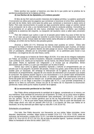 9
Estos escritos nos ayudan a hacernos una idea de lo que podía ser la práctica de la
penitencia postbautismal en la Iglesia primitiva.
A) Los Hechos de los Apóstoles y el cristiano pecador
El libro de los Hch narra la acción misionera de la Iglesia primitiva. La palabra epistrophê
(=conversión) se utiliza para los paganos que comienzan a reconocer al único Dios, apartándose
del culto de los ídolos, tanto como para los judios que, comienzan a reconocer a Jesús como el
Señor. Pero este reconocimiento no puede ser algo puramente teórico; exige un cambio radical
en la concepción de la vida y una transformación de toda la conducta práctica. Convertirse es
comprometerse en un género de vida nueva, orientada hacia Dios y al Señor, que modifica
totalmente la existencia del creyente. La recepción del bautismo viene a sellar esta conversión
(2,38).
Pero del cristiano que vuelve a caer en el pecado grave habla muy poco el libro de los
Hch. Es un caso que para la Iglesia tan reciente no podía menos de ser excepcional; está fuera
de su horizonte normal. Incluso debió de haber tenido cierta dificultad en admitirlo. Aparecen, sin
embargo, en el libro de los Hechos dos pecados graves:
Ananías y Safira (5,1-11). Entonces los bienes eran puestos en común . Éstos sólo
entregaron la mitad y mintieron diciendo que era todo. Inmediatamente caen muertos, sin tiempo
para el arrepentimiento. El género literario de este pasaje es oscuro. Esta historia parece haber
sido un paradigma, utilizado por la comunidad apostólica en su parénesis para mover a sus
miembros a la exigencia de una vida limpia y santa.
El otro pasaje es la historia de Simón Mago (8,9-24). A la vista de los milagros realizados
por Felipe, se convirtió y recibió el bautismo. Después constatando que los Apóstoles Pedro y
Juan conferían el E. Santo por la imposición de las manos, les ofreció dinero para que le diesen
ese poder. Pedro le reprendió con indignación y le inculcó que se arrepintiera. Simón
aterrorizado pide a Pedro y a Juan que intercedan por él ante el Señor.
Vemos aquí cómo la Iglesia apostólica reprende y exhorta al arrepentimiento por un
pecado que no es pequeño. El perdón del pecado, incluso muy grave, para el libro de los Hch es
posible para un bautizado. Sin embargo la intervención de la Iglesia se limita aquí a una
exhortación al arrepentimiento, seguida de una oración de intercesión por el pecador que acepta
la corrección. No aparece alusión alguna a una reconciliación o a un perdón dado directamente
por la Iglesia al pecador. Esta manera de obrar, no obstante, puede ser considerada como una
forma del poder de la Iglesia en relación con el perdón del pecado. Al pecador que se somete a
la corrección y no se niega a escuchar a la Iglesia (Mt 18,17), y que promete arrepentirse, la
Iglesia no le retira su comunión, incluso ora por él. El hecho de no imponerle la excomunión
penitencial, hasta cierto punto implica el perdón de la Iglesia.
B) La excomunión penitencial en San Pablo
San Pablo afirma enérgicamente la santidad de la Iglesia, considerada en sí misma y en
sus miembros. Esta santidad se comunica por el bautismo. Si Cristo, en su amor hacia la Iglesia,
se ha entregado por ella, ha sido efectivamente “para santificarla..”.(Ef 5,25-27). Los cristianos
son los “santos”. Tal es el nombre genérico que se les da frecuentemente en las cartas del
Apóstol (Rm 1,7...). No es que todos hayan alcanzado este fin. Pero la unión del bautizado con
Cristo exige ahora una vida sin pecado (Rm 6,5-13). Y el Espíritu de Dios que habita en el
bautizado, es la ley esencial que debe regir su vida (Rm 7,5-6; 8,4.9-10).
Exhortación a la penitencia
Con todo, San Pablo denuncia, con frecuencia, en sus cartas, faltas concretas, como
disputas, disensiones, envidias, faltas contra la caridad (1Cor 3,3; 11,8; 2Cor 12,20), actos de
impureza, de fornicación y orgías (2Cor 12,21). Las listas de pecados que enumera en ocasiones
(Gal 5,19; 1Cor 6,9-10; Ef 5,3; Col 3,5). No se trata de pecados ligeros: “quienes cometen estas
faltas no heredarán el reino de los cielos” (Gal 5,21).
 