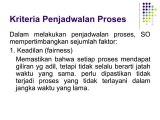Kriteria Penjadwalan Proses
Dalam melakukan penjadwalan proses, SO
mempertimbangkan sejumlah faktor:
1. Keadilan (fairness)
Memastikan bahwa setiap proses mendapat
giliran yg adil, tetapi tidak selalu berarti jatah
waktu yang sama. perlu dipastikan tidak
terjadi proses yang tidak terlayani dalam
jangka waktu yang lama.
 