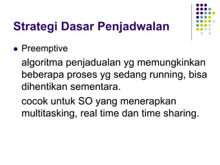 Strategi Dasar Penjadwalan
 Preemptive
algoritma penjadualan yg memungkinkan
beberapa proses yg sedang running, bisa
dihentikan sementara.
cocok untuk SO yang menerapkan
multitasking, real time dan time sharing.
 