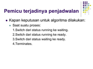 Pemicu terjadinya penjadwalan
 Kapan keputusan untuk algoritma dilakukan:
 Saat suatu proses:
1.Switch dari status running ke waiting.
2.Switch dari status running ke ready.
3.Switch dari status waiting ke ready.
4.Terminates.
 