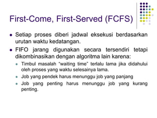 First-Come, First-Served (FCFS)
 Setiap proses diberi jadwal eksekusi berdasarkan
urutan waktu kedatangan.
 FIFO jarang digunakan secara tersendiri tetapi
dikombinasikan dengan algoritma lain karena:
 Timbul masalah “waiting time” terlalu lama jika didahului
oleh proses yang waktu selesainya lama.
 Job yang pendek harus menunggu job yang panjang
 Job yang penting harus menunggu job yang kurang
penting.
 