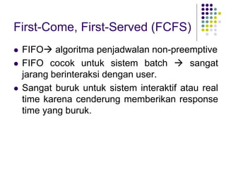 First-Come, First-Served (FCFS)
 FIFO algoritma penjadwalan non-preemptive
 FIFO cocok untuk sistem batch  sangat
jarang berinteraksi dengan user.
 Sangat buruk untuk sistem interaktif atau real
time karena cenderung memberikan response
time yang buruk.
 